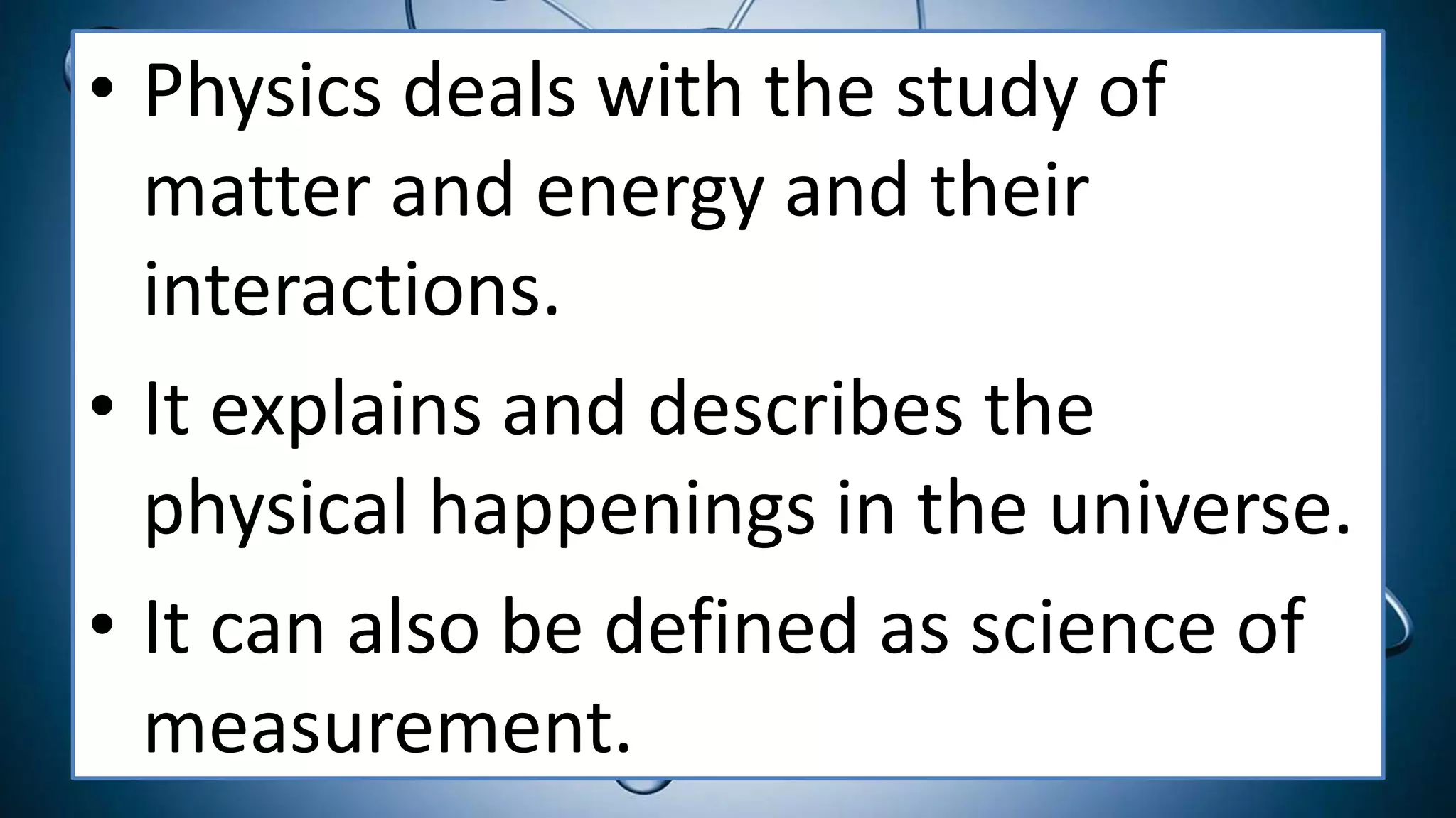 • Physics deals with the study of
matter and energy and their
interactions.
• It explains and describes the
physical happenings in the universe.
• It can also be defined as science of
measurement.
 