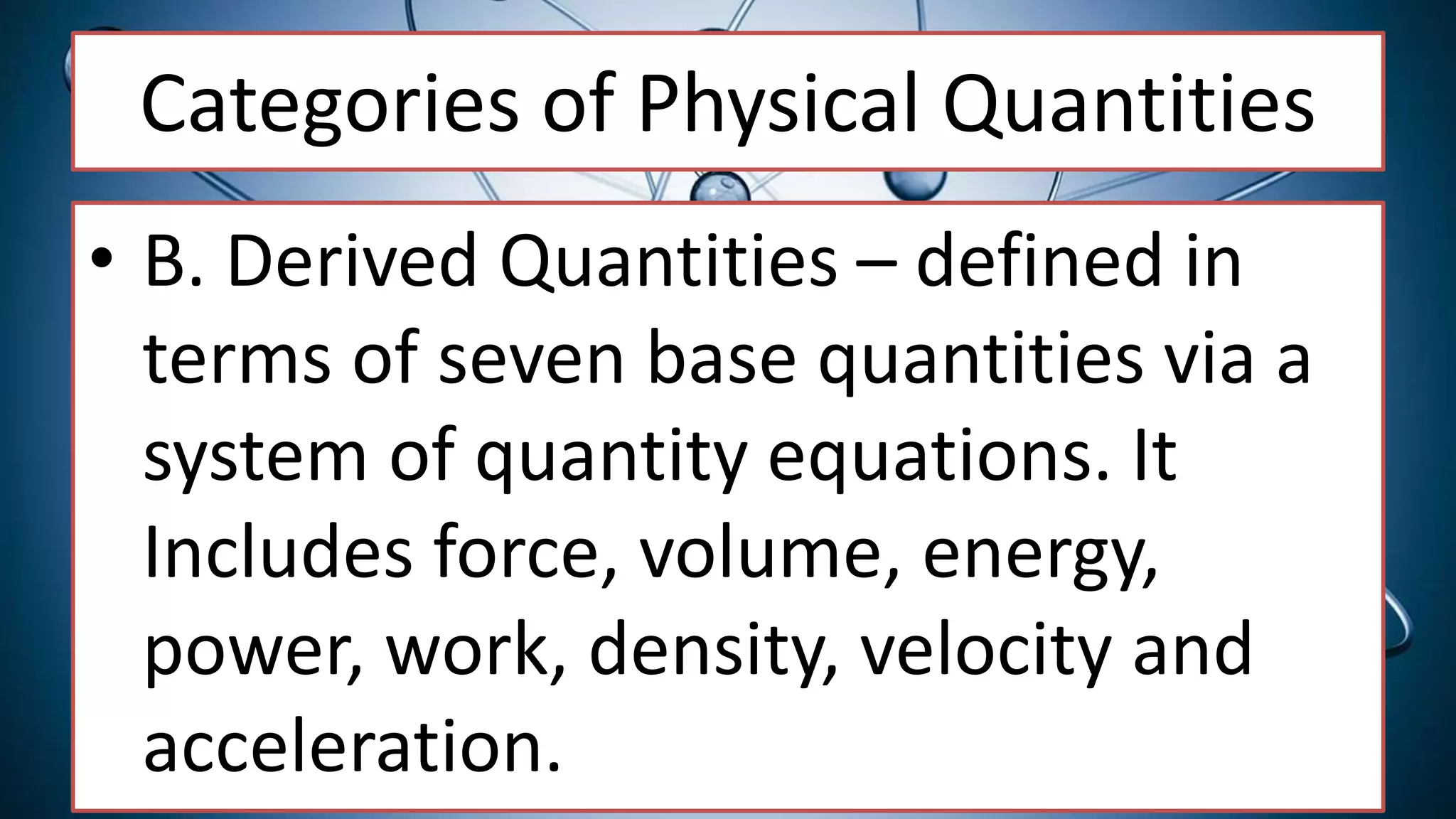 Categories of Physical Quantities
• B. Derived Quantities – defined in
terms of seven base quantities via a
system of quantity equations. It
Includes force, volume, energy,
power, work, density, velocity and
acceleration.
 