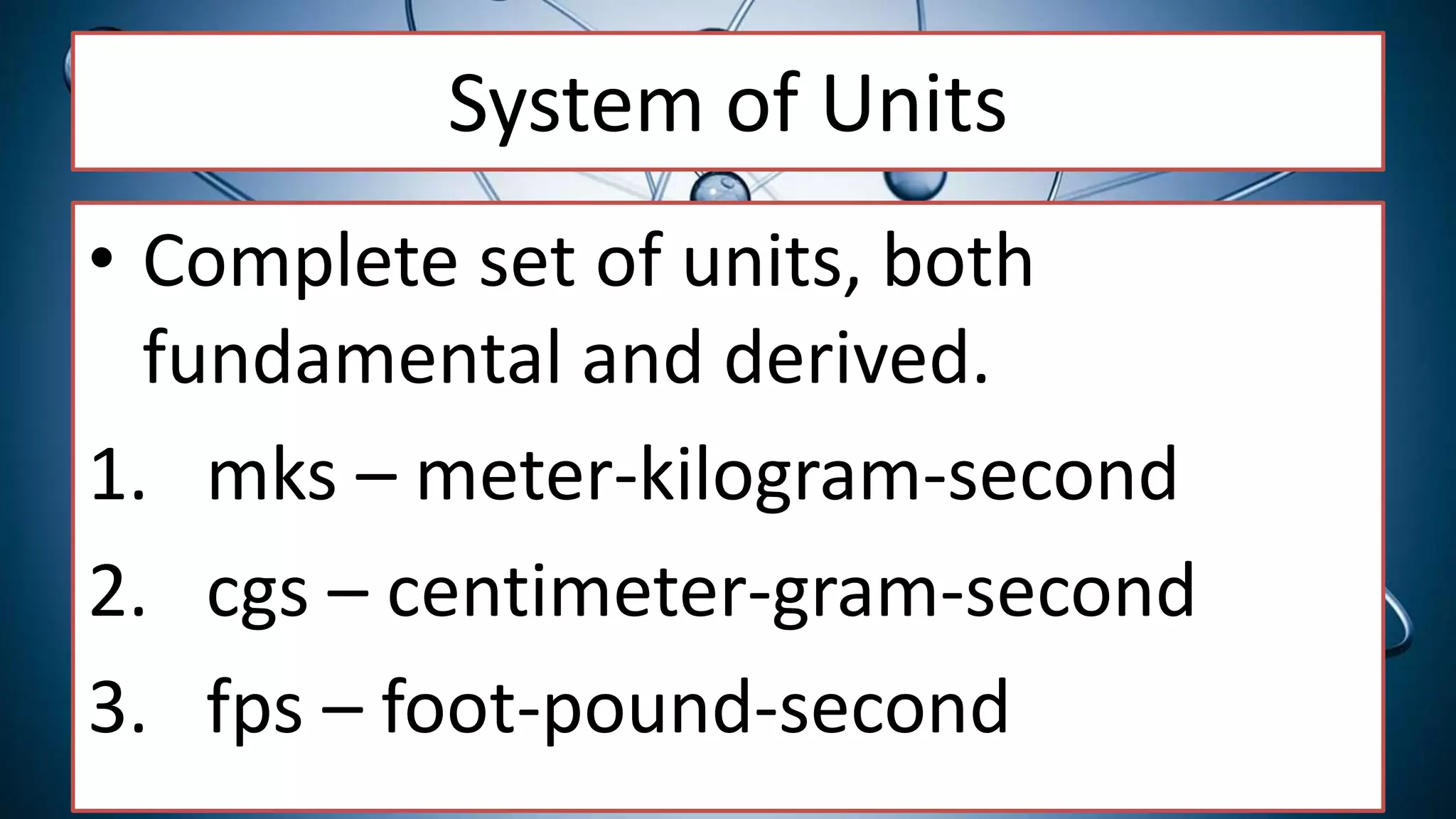 System of Units
• Complete set of units, both
fundamental and derived.
1. mks – meter-kilogram-second
2. cgs – centimeter-gram-second
3. fps – foot-pound-second
 