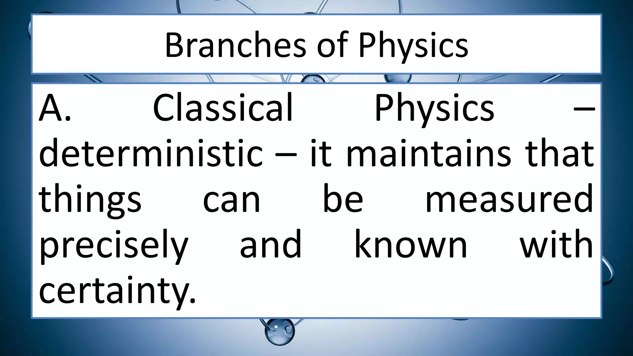 Branches of Physics
A. Classical Physics –
deterministic – it maintains that
things can be measured
precisely and known with
certainty.
 