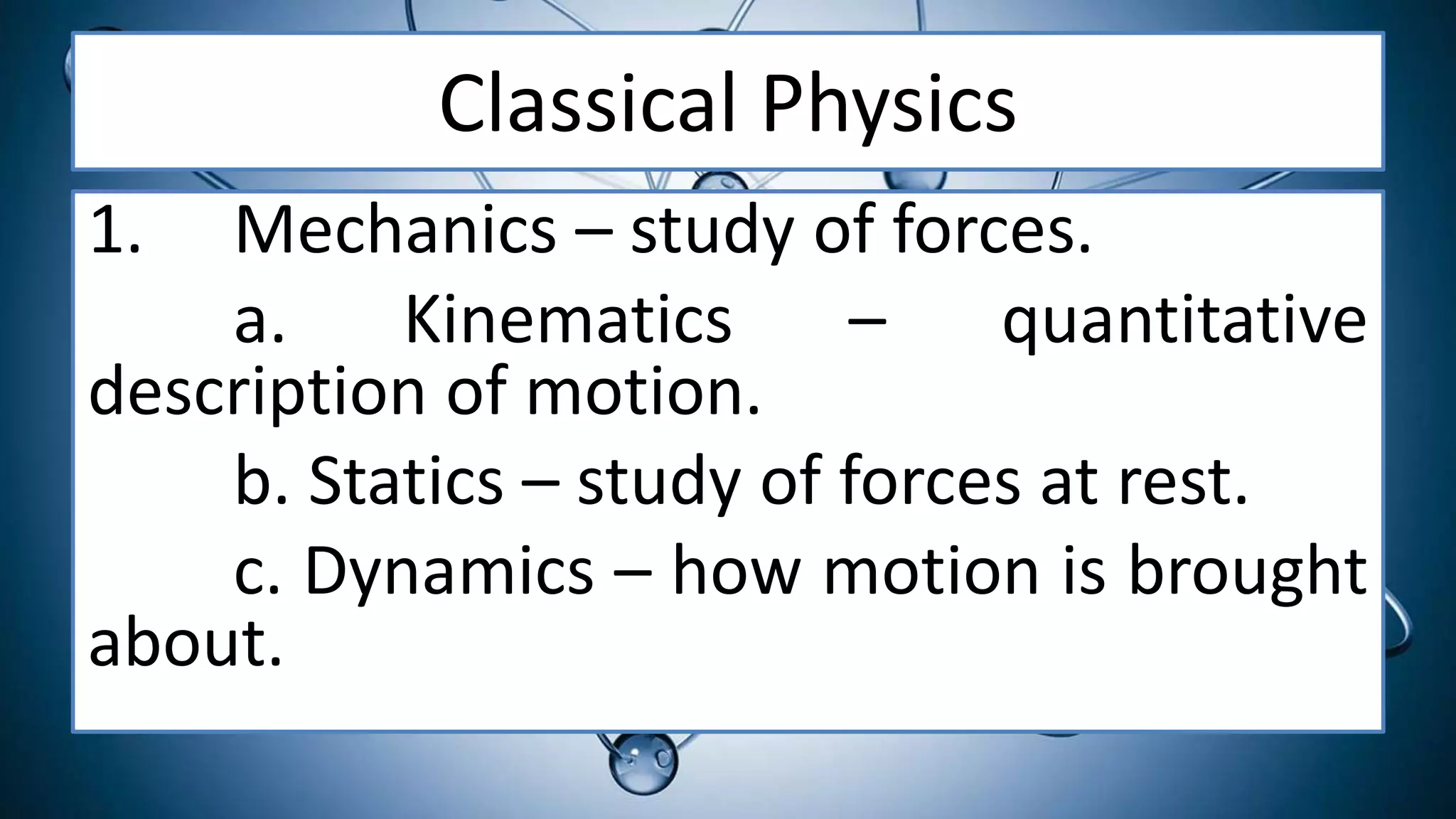 Classical Physics
1. Mechanics – study of forces.
a. Kinematics – quantitative
description of motion.
b. Statics – study of forces at rest.
c. Dynamics – how motion is brought
about.
 
