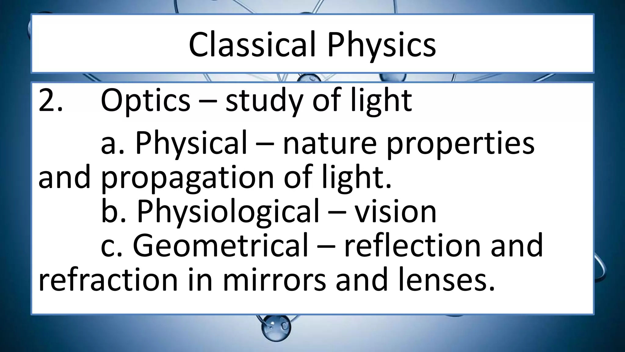 Classical Physics
2. Optics – study of light
a. Physical – nature properties
and propagation of light.
b. Physiological – vision
c. Geometrical – reflection and
refraction in mirrors and lenses.
 