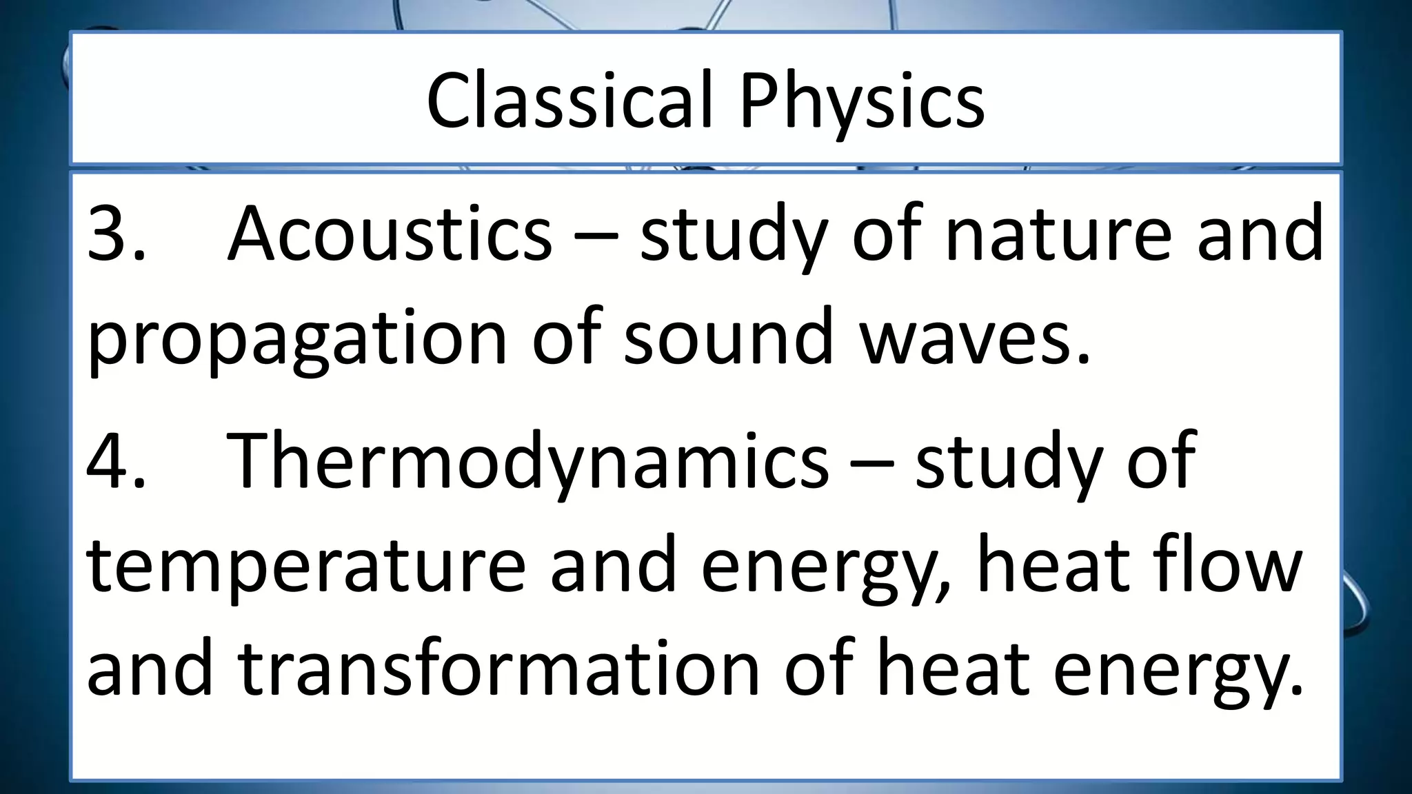 Classical Physics
3. Acoustics – study of nature and
propagation of sound waves.
4. Thermodynamics – study of
temperature and energy, heat flow
and transformation of heat energy.
 