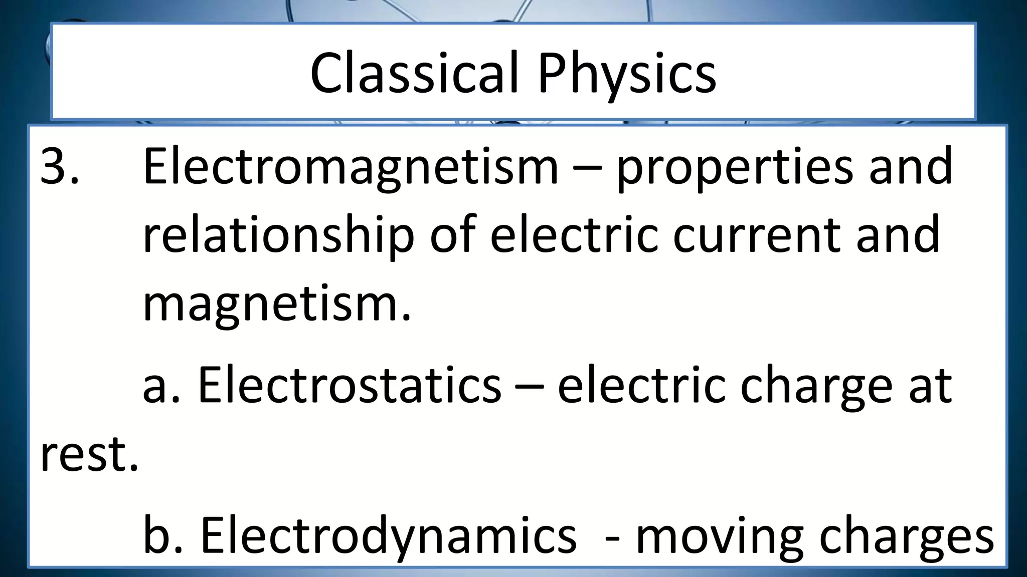 Classical Physics
3. Electromagnetism – properties and
relationship of electric current and
magnetism.
a. Electrostatics – electric charge at
rest.
b. Electrodynamics - moving charges
 