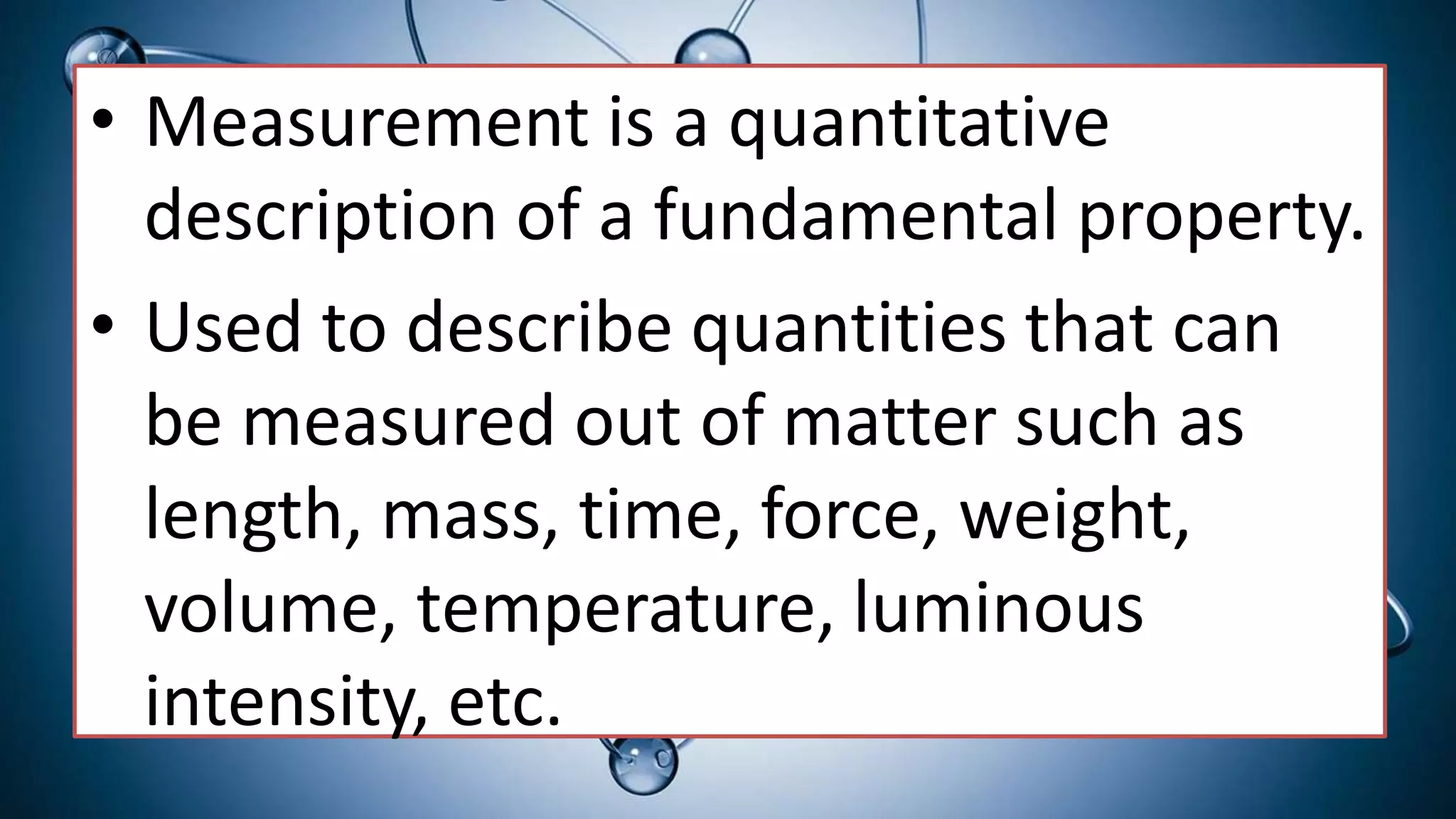 • Measurement is a quantitative
description of a fundamental property.
• Used to describe quantities that can
be measured out of matter such as
length, mass, time, force, weight,
volume, temperature, luminous
intensity, etc.
 