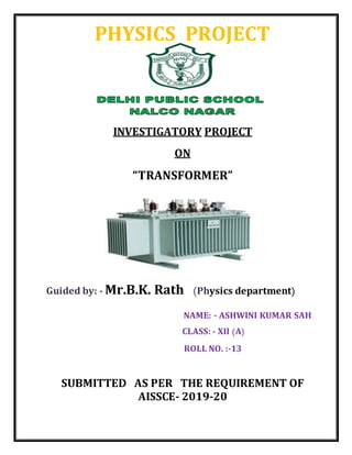 PHYSICS PROJECT
INVESTIGATORY PROJECT
ON
“TRANSFORMER”
Guided by: - Mr.B.K. Rath (Physics department)
NAME: - ASHWINI KUMAR SAH
CLASS: - XII (A)
ROLL NO. :-13
SUBMITTED AS PER THE REQUIREMENT OF
AISSCE- 2019-20
 