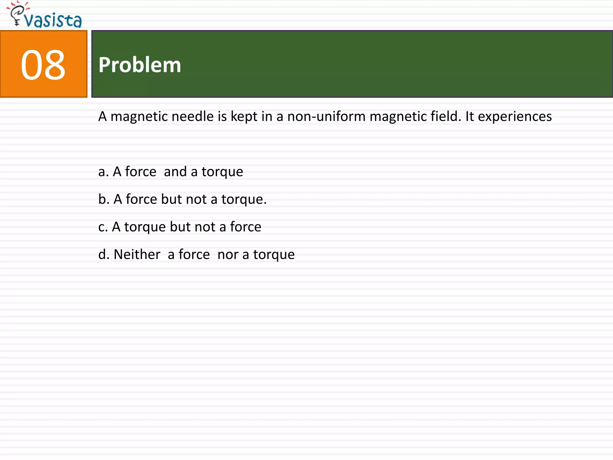 Problem08A magnetic needle is kept in a non-uniform magnetic field. It experiencesa. A force  and a torqueb. A force but not a torque.c. A torque but not a forced. Neither  a force  nor a torque