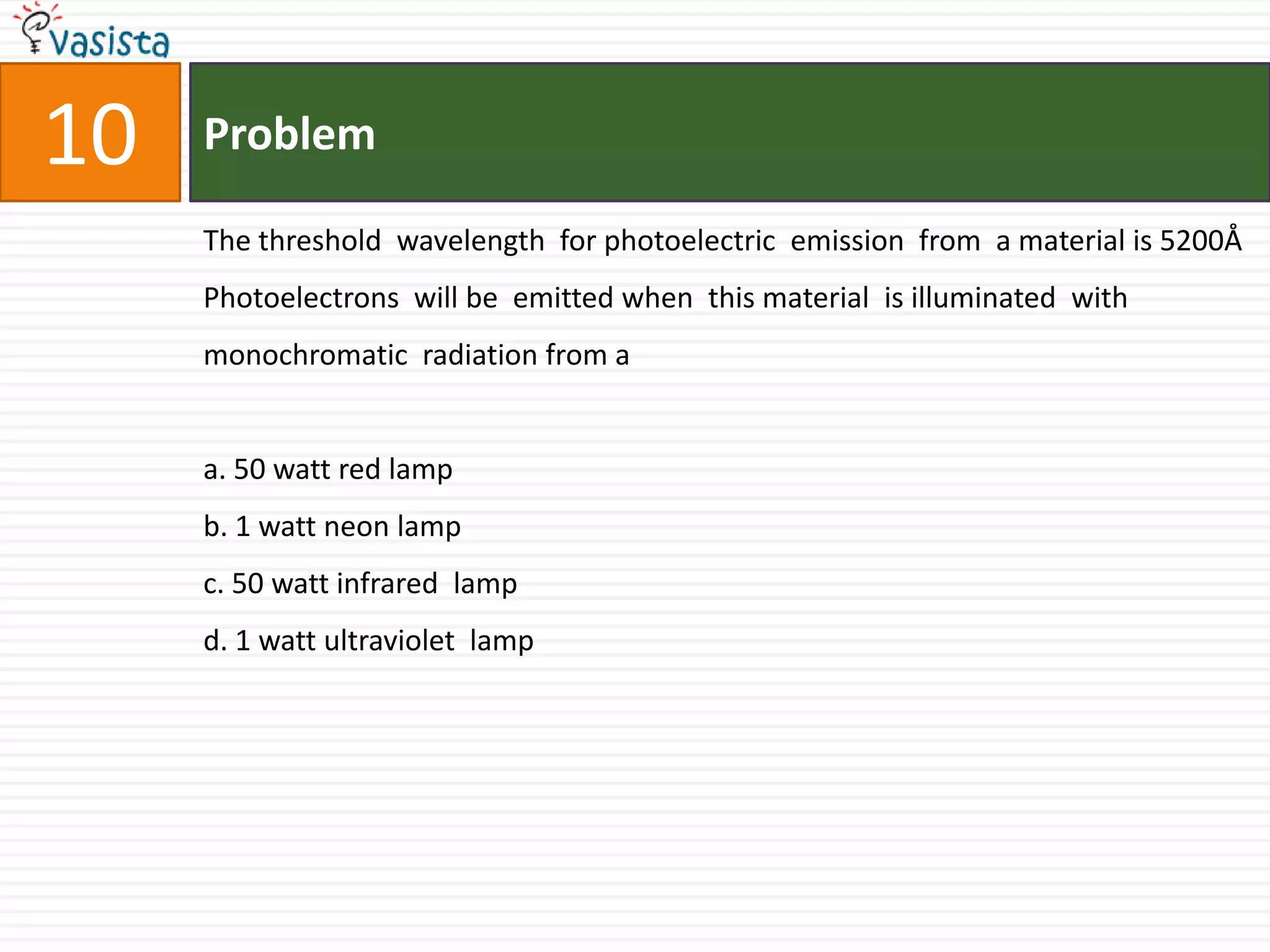 Problem10The threshold  wavelength  for photoelectric  emission  from  a material is 5200Å Photoelectrons  will be  emitted when  this material  is illuminated  with monochromatic  radiation from a a. 50 watt red lampb. 1 watt neon lampc. 50 watt infrared  lampd. 1 watt ultraviolet  lamp