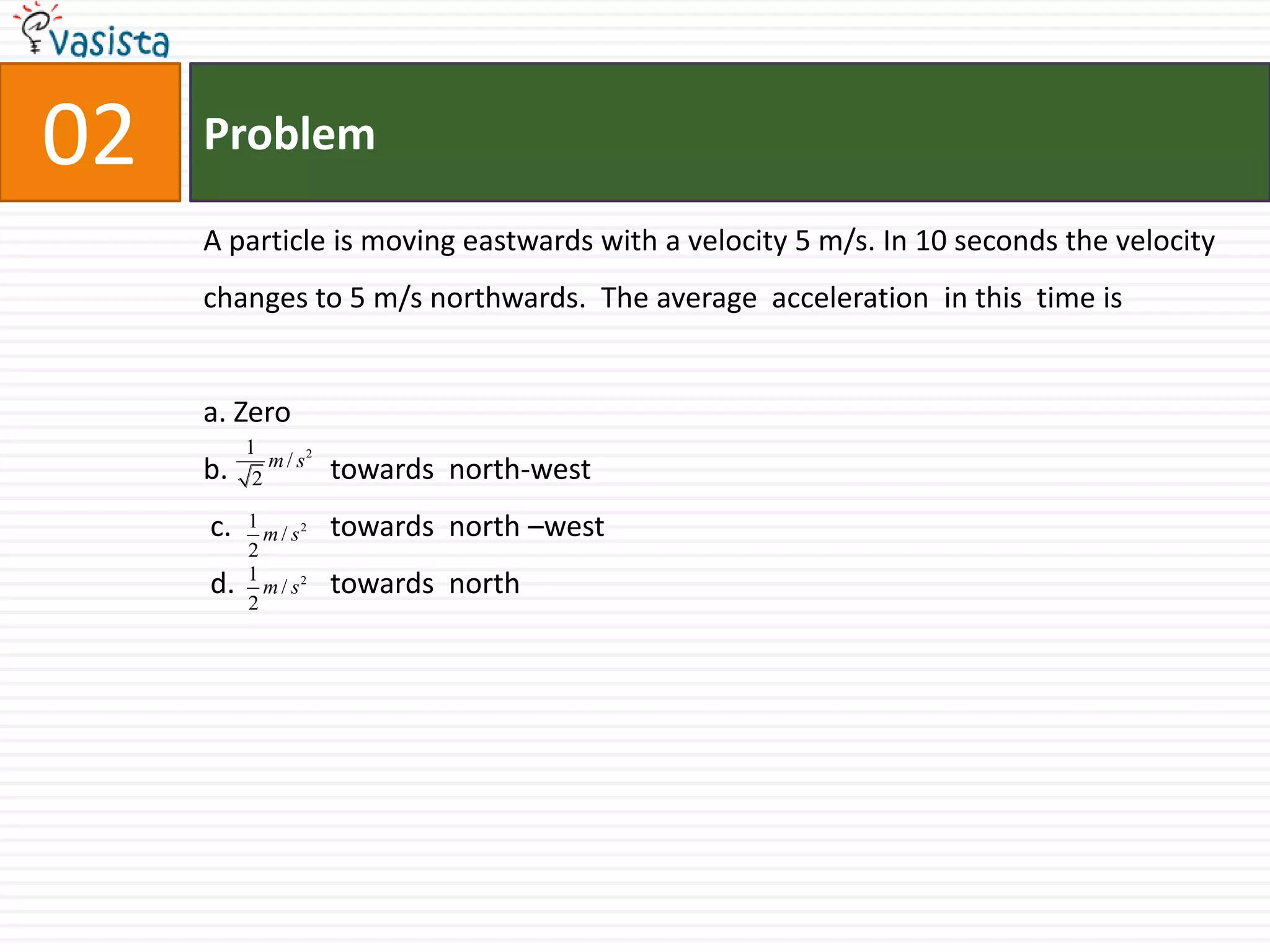 Problem02A particle is moving eastwards with a velocity 5 m/s. In 10 seconds the velocity changes to 5 m/s northwards.  The average  acceleration  in this  time is a. Zero b. 	towards  north-west c. 	towards  north –west  d. 	towards  north 