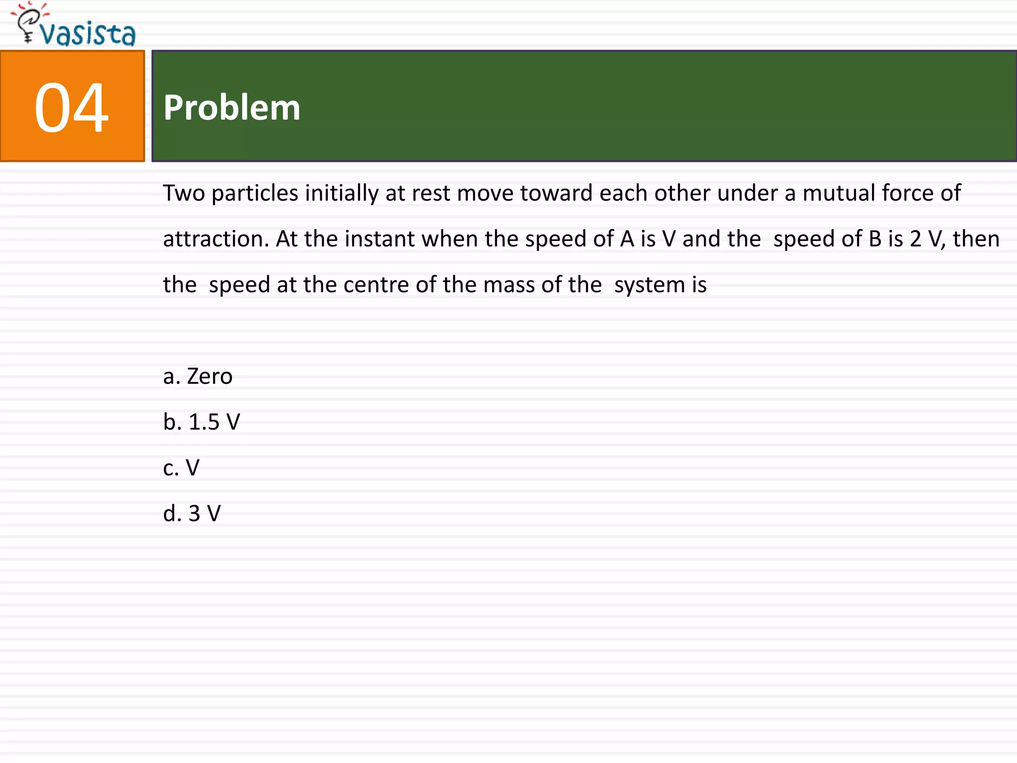 Problem04Two particles initially at rest move toward each other under a mutual force of attraction. At the instant when the speed of A is V and the  speed of B is 2 V, then the  speed at the centre of the mass of the  system is a. Zerob. 1.5 Vc. V d. 3 V