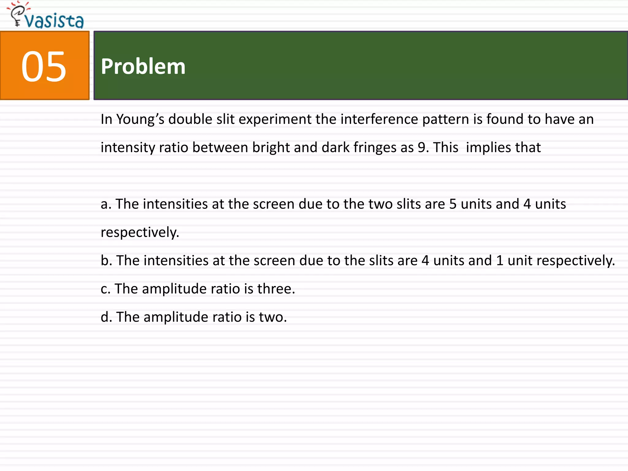 Problem05In Young’s double slit experiment the interference pattern is found to have an intensity ratio between bright and dark fringes as 9. This  implies that a. The intensities at the screen due to the two slits are 5 units and 4 units respectively. b. The intensities at the screen due to the slits are 4 units and 1 unit respectively.c. The amplitude ratio is three.d. The amplitude ratio is two.