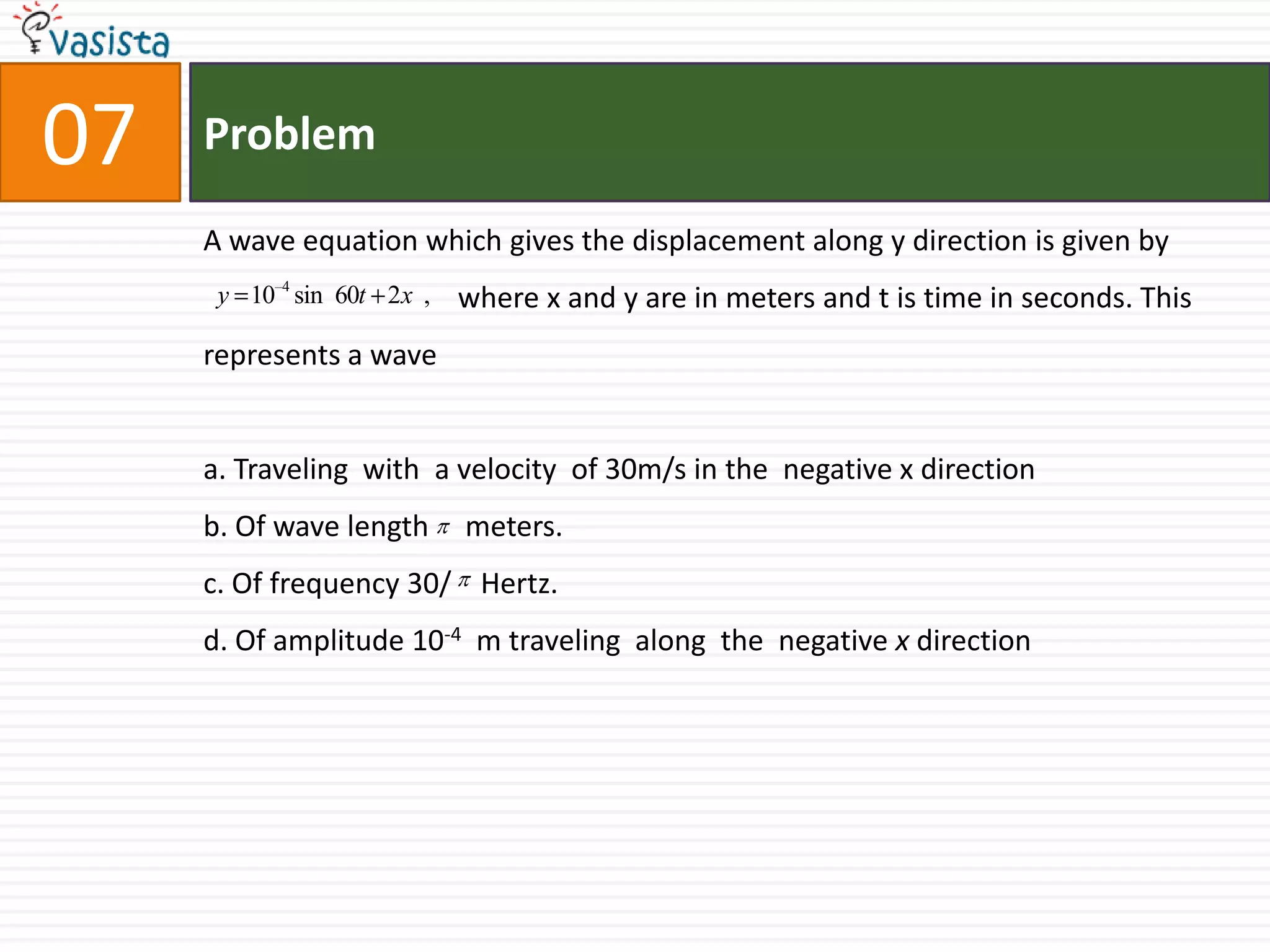 Problem07A wave equation which gives the displacement along y direction is given bywhere x and y are in meters and t is time in seconds. This  represents a wavea. Traveling  with  a velocity  of 30m/s in the  negative x directionb. Of wave length     meters.c. Of frequency 30/    Hertz.d. Of amplitude 10-4  m traveling  along  the  negative x direction