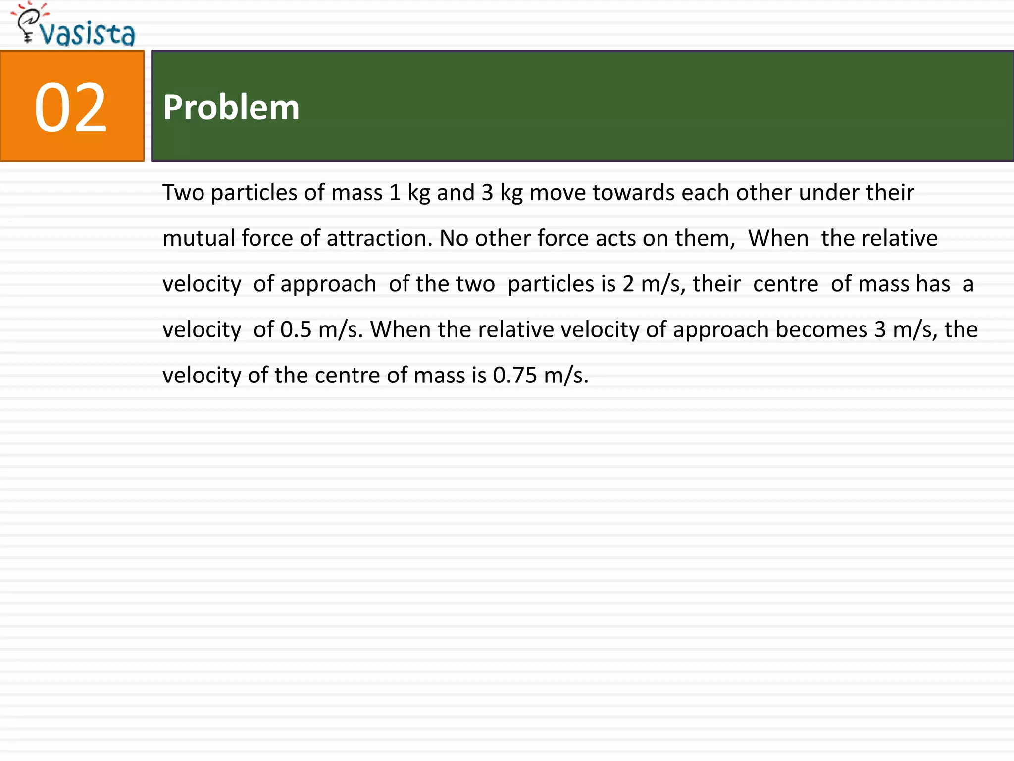 Problem02Two particles of mass 1 kg and 3 kg move towards each other under their mutual force of attraction. No other force acts on them,  When  the relative velocity  of approach  of the two  particles is 2 m/s, their  centre  of mass has  a velocity  of 0.5 m/s. When the relative velocity of approach becomes 3 m/s, the velocity of the centre of mass is 0.75 m/s.