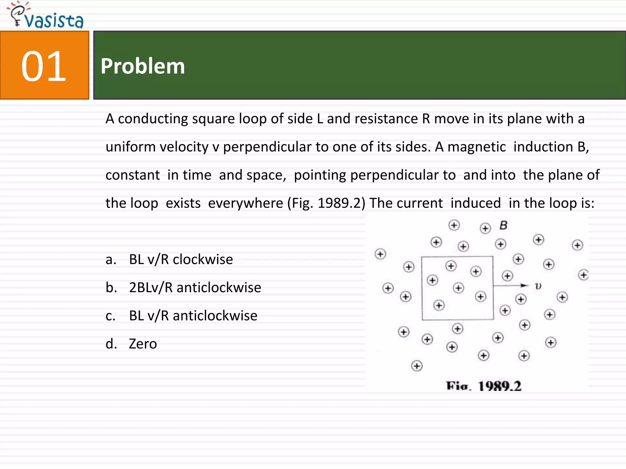 01ProblemA conducting square loop of side L and resistance R move in its plane with a uniform velocity v perpendicular to one of its sides. A magnetic  induction B,  constant  in time  and space,  pointing perpendicular to  and into  the plane of  the loop  exists  everywhere (Fig. 1989.2) The current  induced  in the loop is:BL v/R clockwise                                           2BLv/R anticlockwiseBL v/R anticlockwiseZero