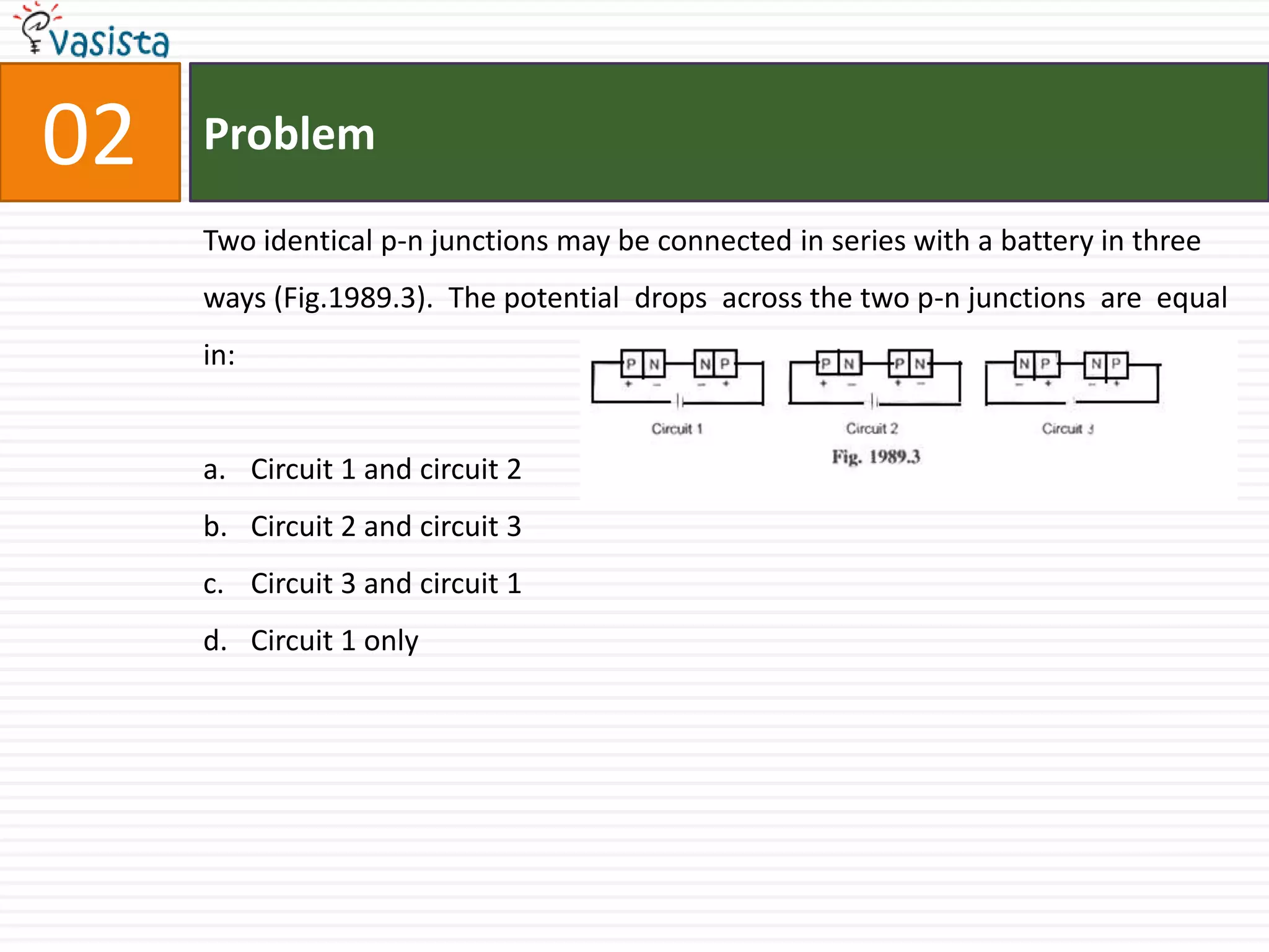 Problem02Two identical p-n junctions may be connected in series with a battery in three ways (Fig.1989.3).  The potential  drops  across the two p-n junctions  are  equal in:  Circuit 1 and circuit 2                                 Circuit 2 and circuit 3Circuit 3 and circuit 1Circuit 1 only
