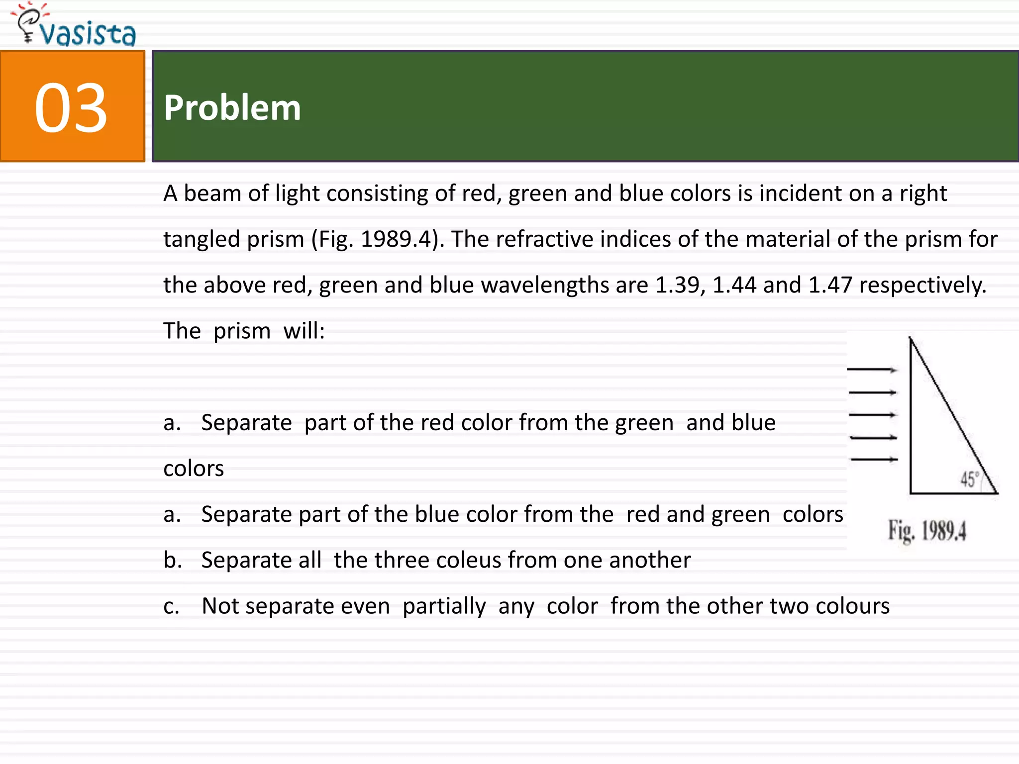 Problem03A beam of light consisting of red, green and blue colors is incident on a right tangled prism (Fig. 1989.4). The refractive indices of the material of the prism for the above red, green and blue wavelengths are 1.39, 1.44 and 1.47 respectively. The  prism  will: Separate  part of the red color from the green  and blue  colors  Separate part of the blue color from the  red and green  colors Separate all  the three coleus from one another Not separate even  partially  any  color  from the other two colours