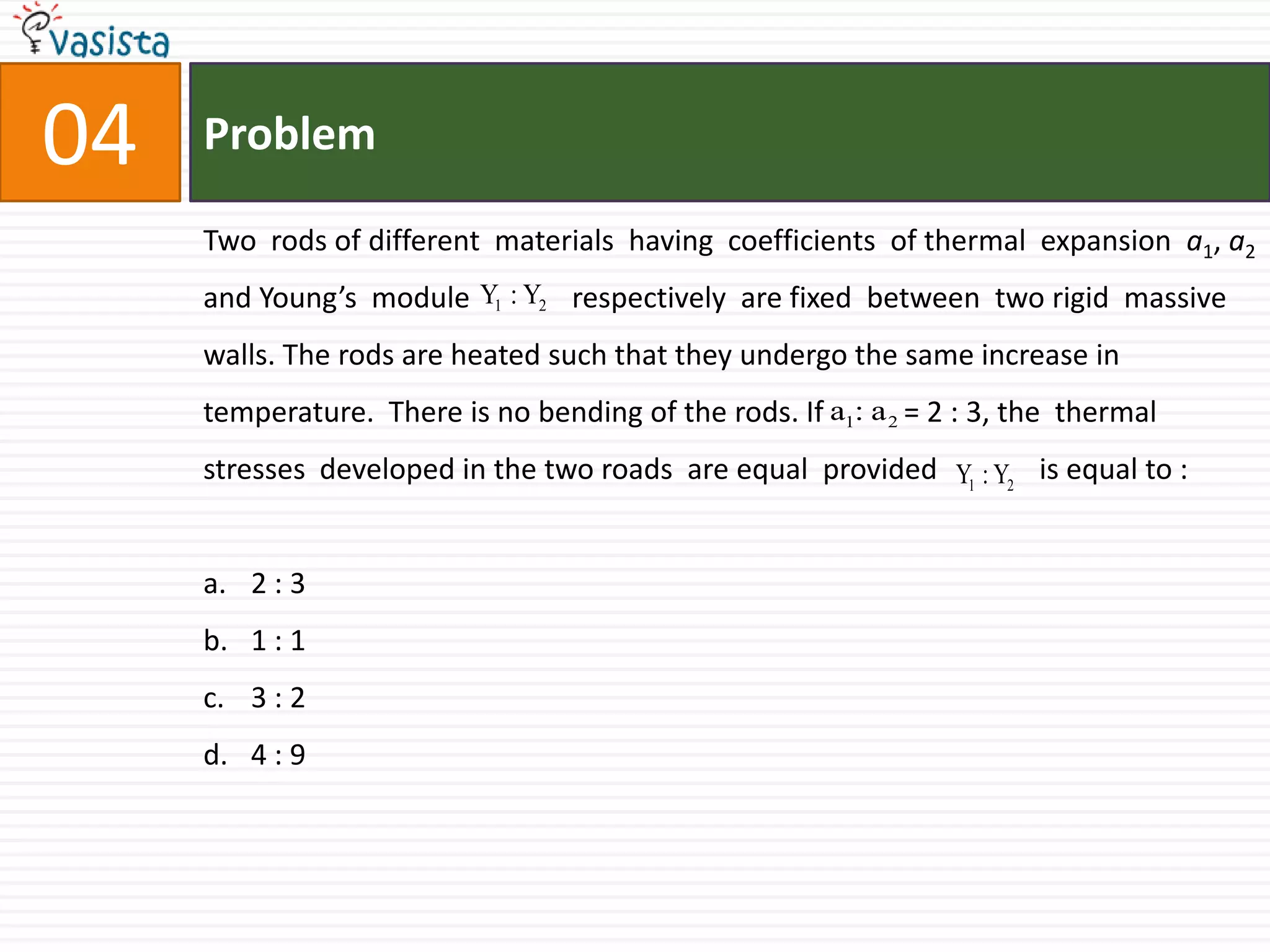 Problem04Two  rods of different  materials  having  coefficients  of thermal  expansion  a1, a2 and Young’s  module              respectively  are fixed  between  two rigid  massive  walls. The rods are heated such that they undergo the same increase in temperature.  There is no bending of the rods. If           = 2 : 3, the  thermal  stresses  developed in the two roads  are equal  provided              is equal to : 2 : 31 : 13 : 24 : 9