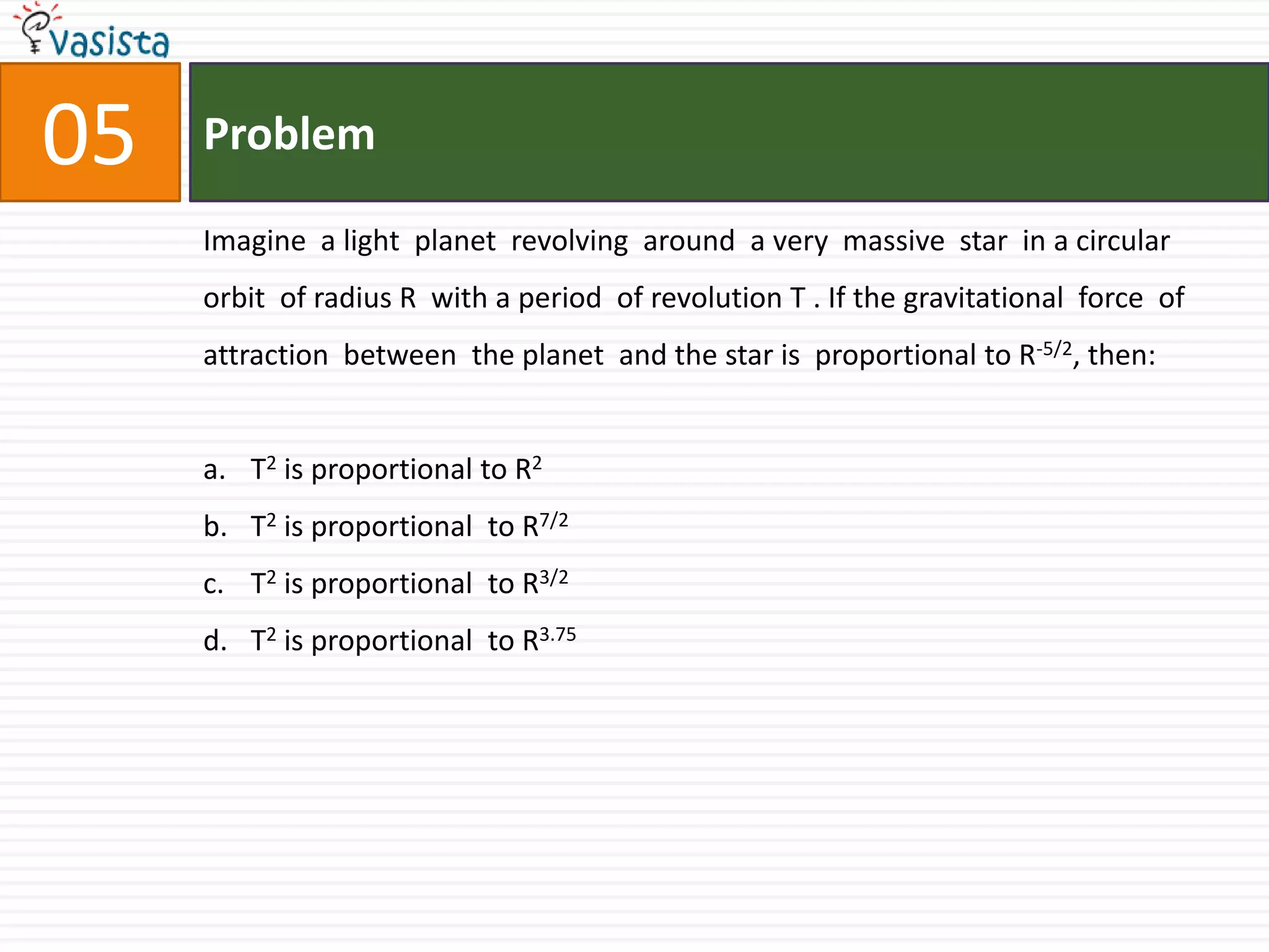 Problem05Imagine  a light  planet  revolving  around  a very  massive  star  in a circular  orbit  of radius R  with a period  of revolution T . If the gravitational  force  of attraction  between  the planet  and the star is  proportional to R-5/2, then:  T2 is proportional to R2T2 is proportional  to R7/2T2 is proportional  to R3/2T2 is proportional  to R3.75
