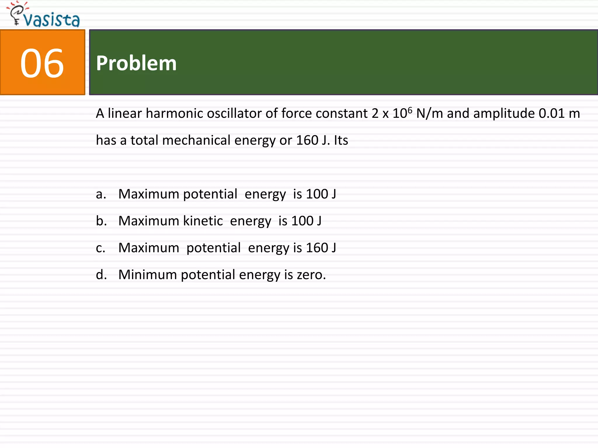 Problem06A linear harmonic oscillator of force constant 2 x 106 N/m and amplitude 0.01 m has a total mechanical energy or 160 J. Its Maximum potential  energy  is 100 JMaximum kinetic  energy  is 100 JMaximum  potential  energy is 160 JMinimum potential energy is zero.