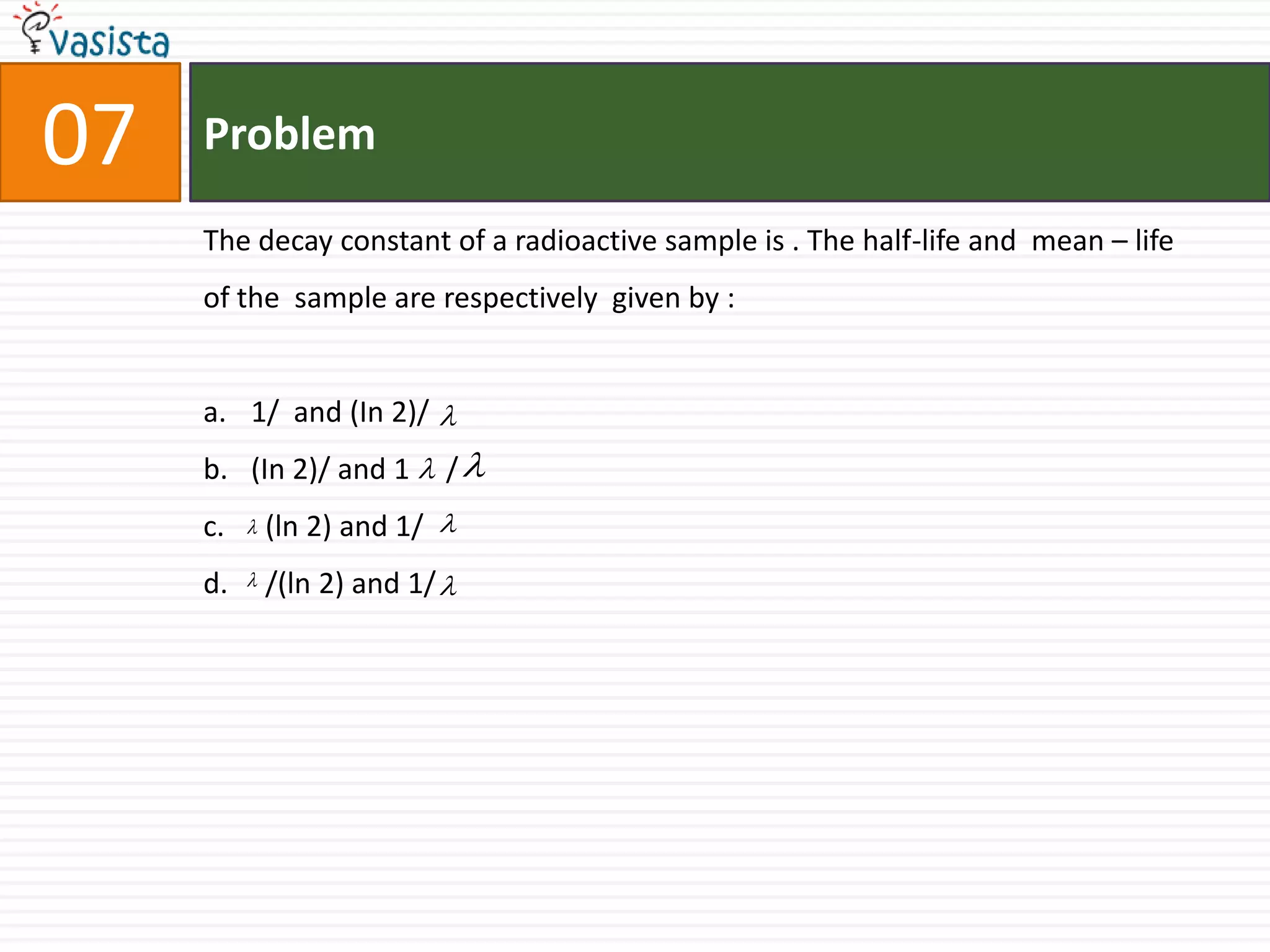 Problem07The decay constant of a radioactive sample is . The half-life and  mean – life of the  sample are respectively  given by : 1/  and (In 2)/ (In 2)/ and 1     /   (ln 2) and 1/   /(ln 2) and 1/ 