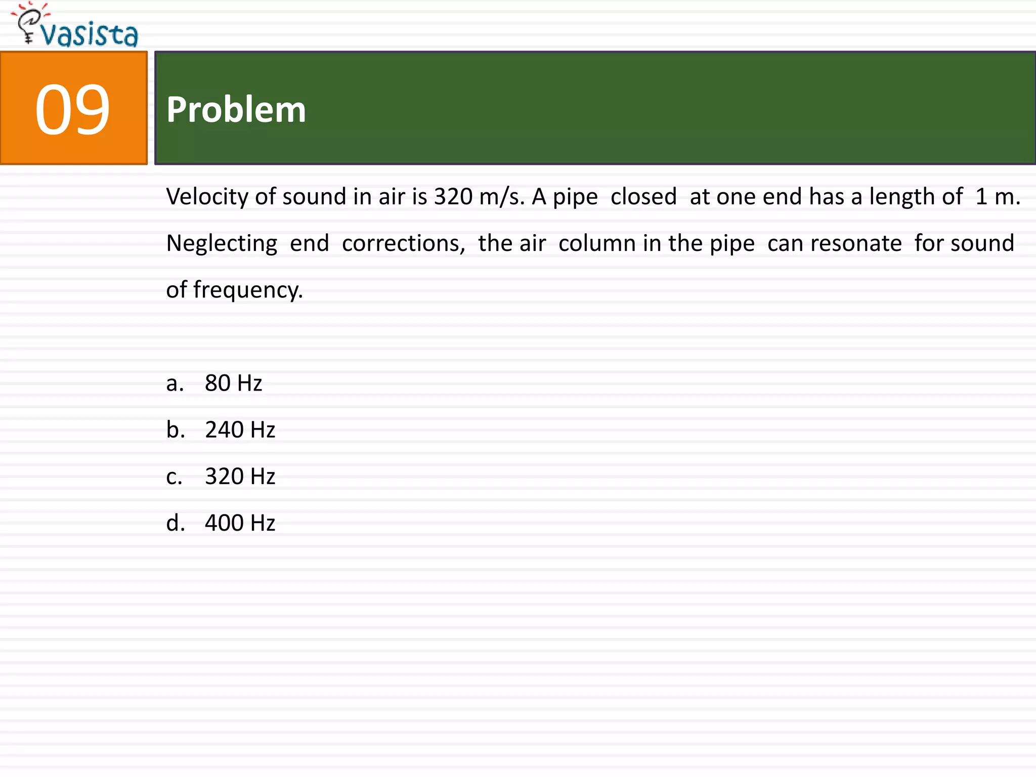 Problem09Velocity of sound in air is 320 m/s. A pipe  closed  at one end has a length of  1 m. Neglecting  end  corrections,  the air  column in the pipe  can resonate  for sound  of frequency.80 Hz240 Hz320 Hz400 Hz