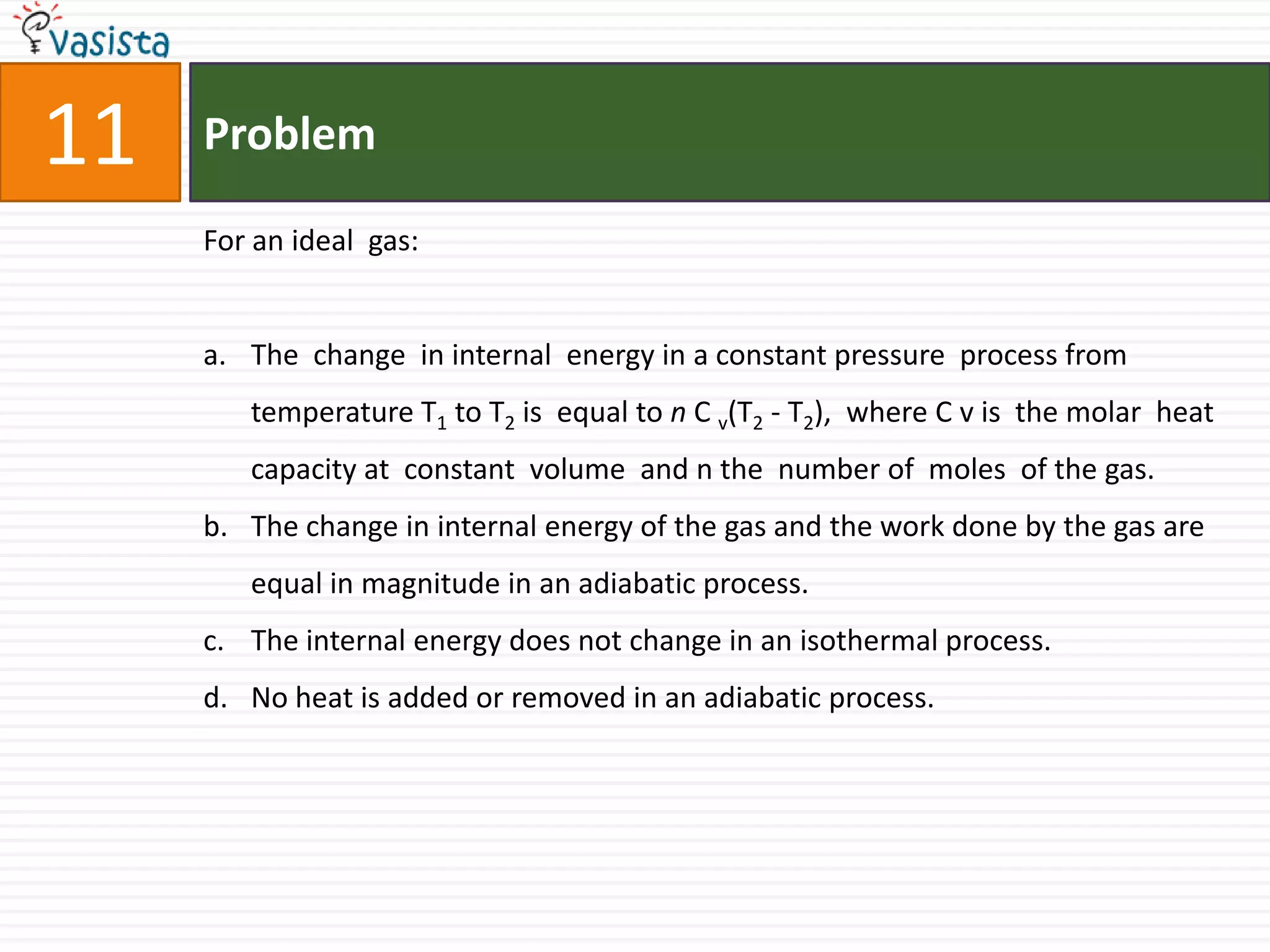 Problem11For an ideal  gas:The  change  in internal  energy in a constant pressure  process from  temperature T1 to T2 is  equal to n C v(T2 - T2),  where C v is  the molar  heat capacity at  constant  volume  and n the  number of  moles  of the gas. The change in internal energy of the gas and the work done by the gas are equal in magnitude in an adiabatic process. The internal energy does not change in an isothermal process.No heat is added or removed in an adiabatic process.