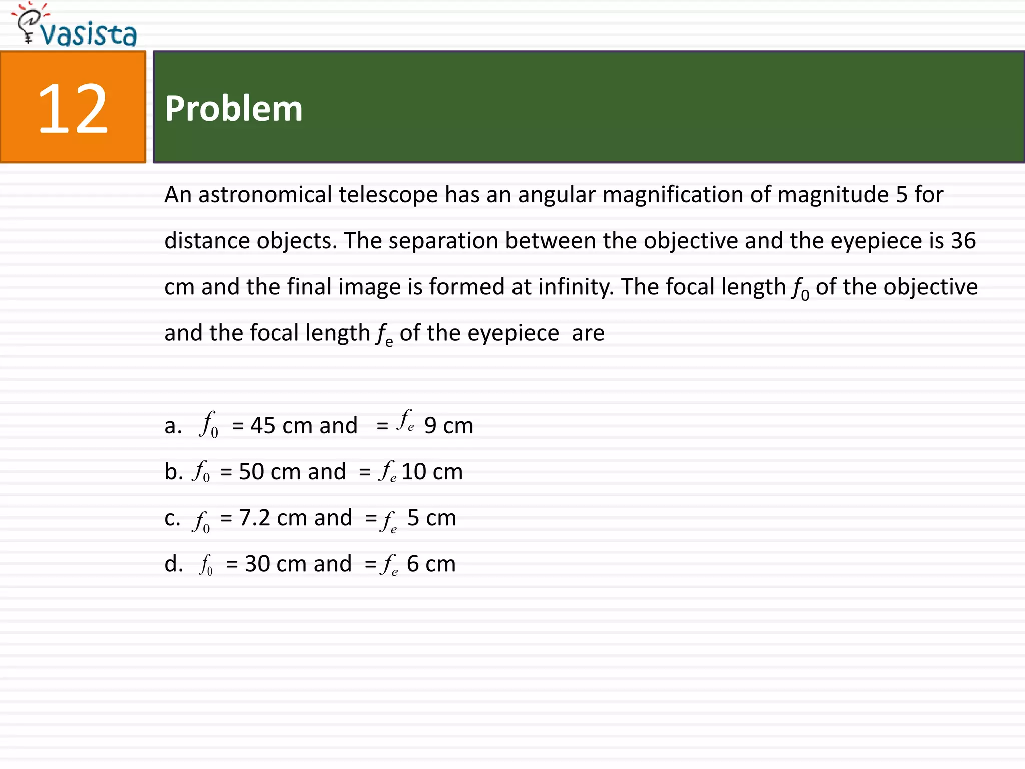 Problem12An astronomical telescope has an angular magnification of magnitude 5 for distance objects. The separation between the objective and the eyepiece is 36 cm and the final image is formed at infinity. The focal length f0 of the objective  and the focal length fe of the eyepiece  are      = 45 cm and   =      9 cm   = 50 cm and  =     10 cm   = 7.2 cm and  =     5 cm    = 30 cm and  =     6 cm