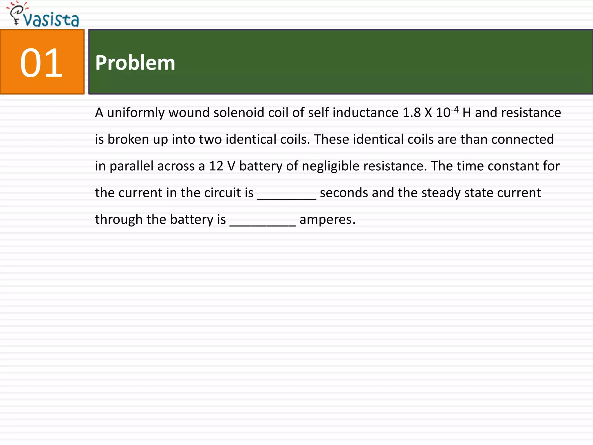 01ProblemA uniformly wound solenoid coil of self inductance 1.8 X 10-4 H and resistance is broken up into two identical coils. These identical coils are than connected in parallel across a 12 V battery of negligible resistance. The time constant for the current in the circuit is ________ seconds and the steady state current through the battery is _________ amperes.
