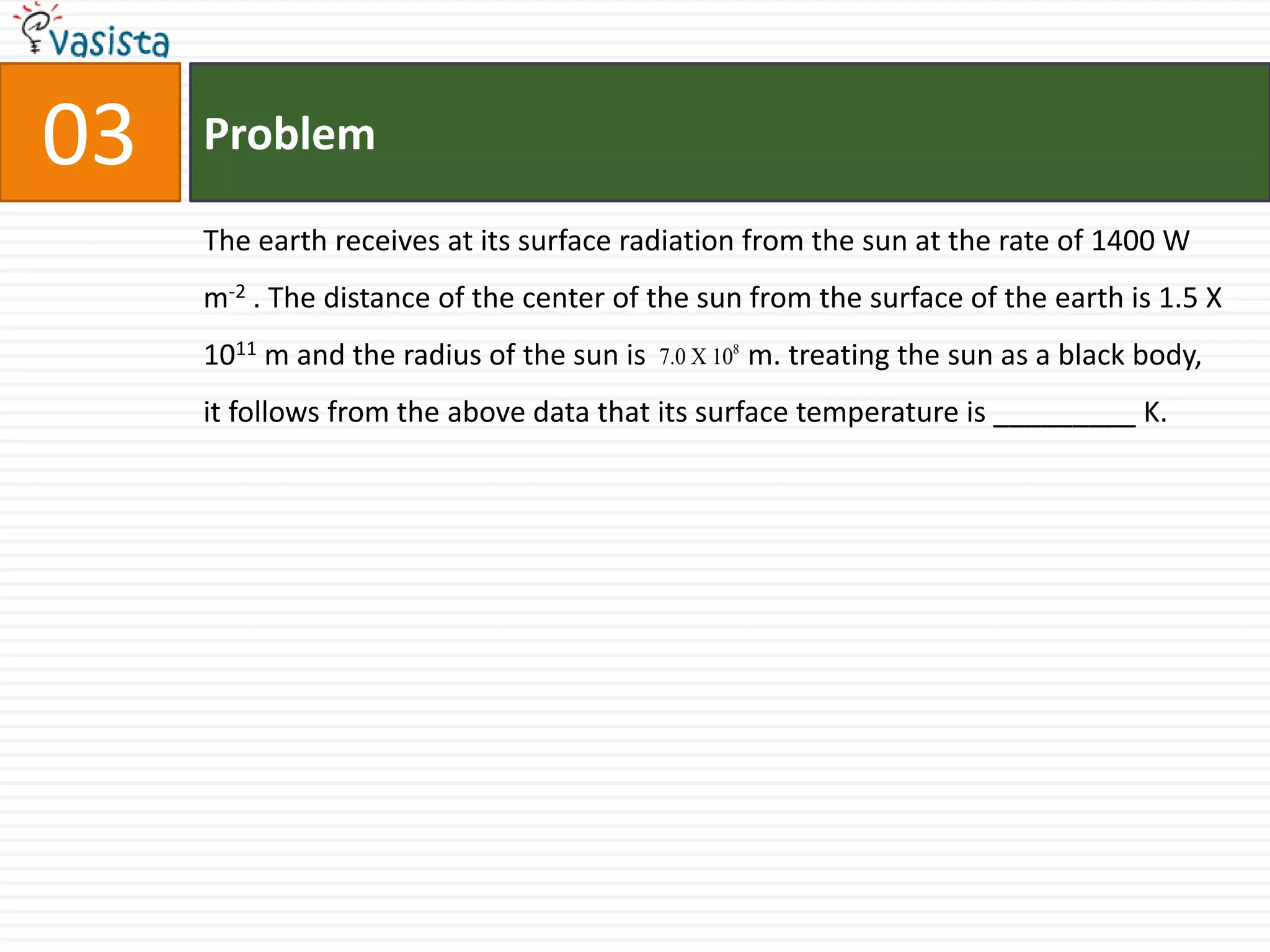 Problem03The earth receives at its surface radiation from the sun at the rate of 1400 W m-2 . The distance of the center of the sun from the surface of the earth is 1.5 X 1011 m and the radius of the sun is              m. treating the sun as a black body, it follows from the above data that its surface temperature is _________ K.