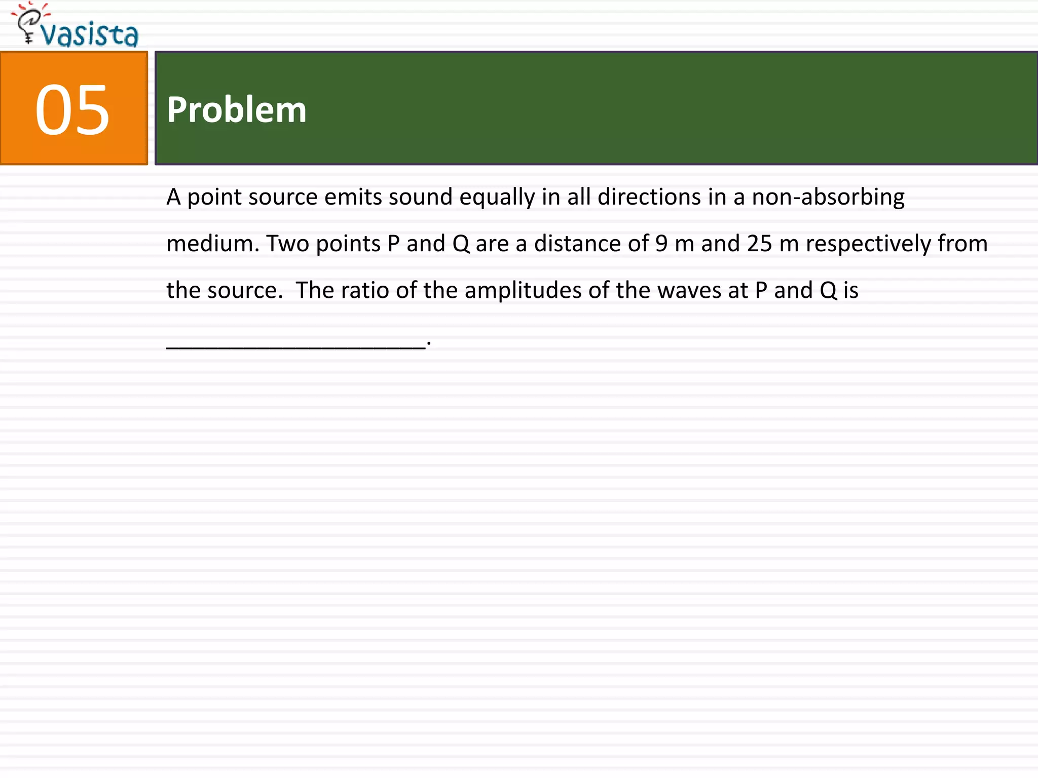 Problem05A point source emits sound equally in all directions in a non-absorbing medium. Two points P and Q are a distance of 9 m and 25 m respectively from the source.  The ratio of the amplitudes of the waves at P and Q is ____________________.