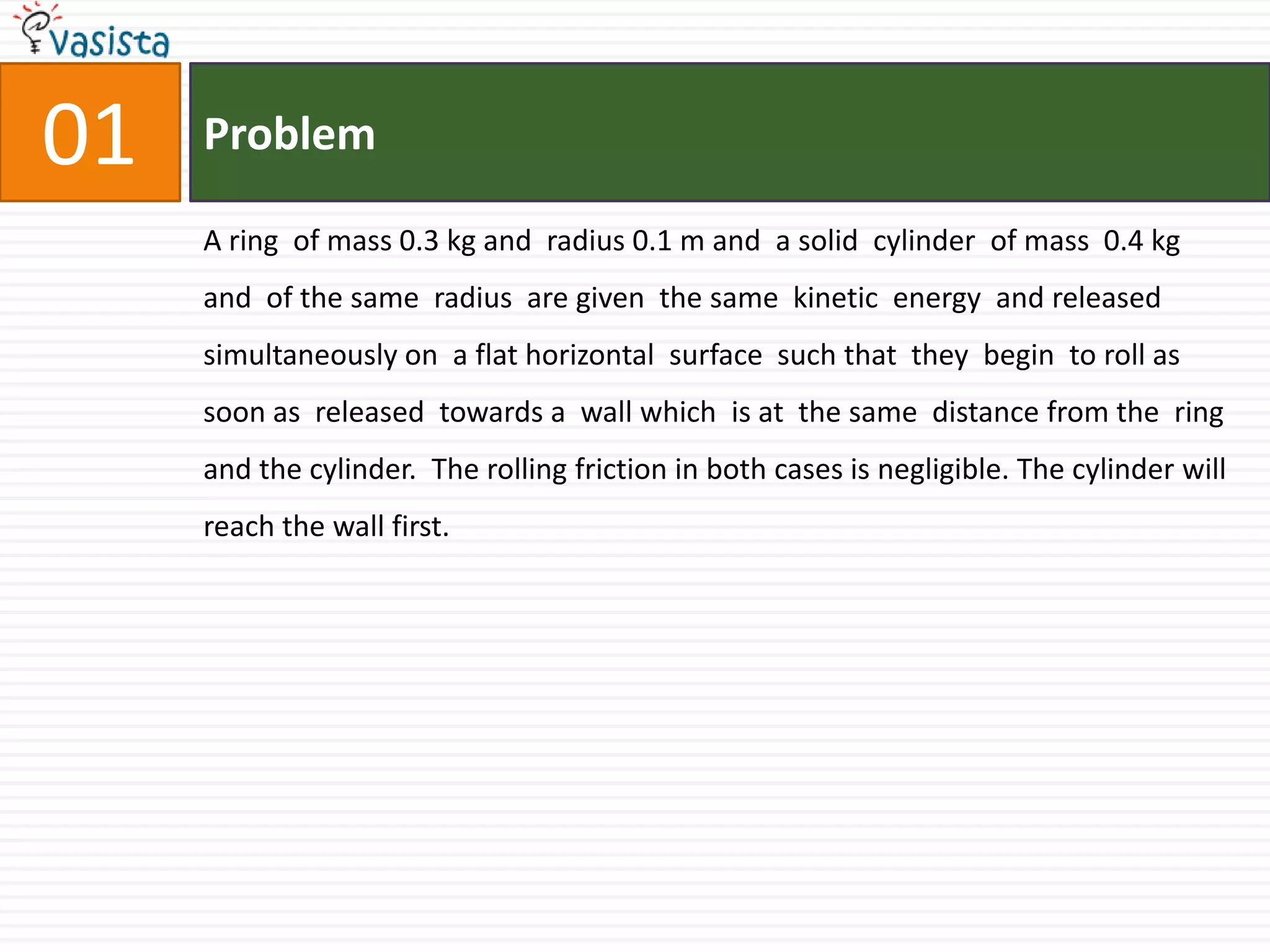 01ProblemA ring  of mass 0.3 kg and  radius 0.1 m and  a solid  cylinder  of mass  0.4 kg and  of the same  radius  are given  the same  kinetic  energy  and released  simultaneously on  a flat horizontal  surface  such that  they  begin  to roll as soon as  released  towards a  wall which  is at  the same  distance from the  ring  and the cylinder.  The rolling friction in both cases is negligible. The cylinder will reach the wall first. 