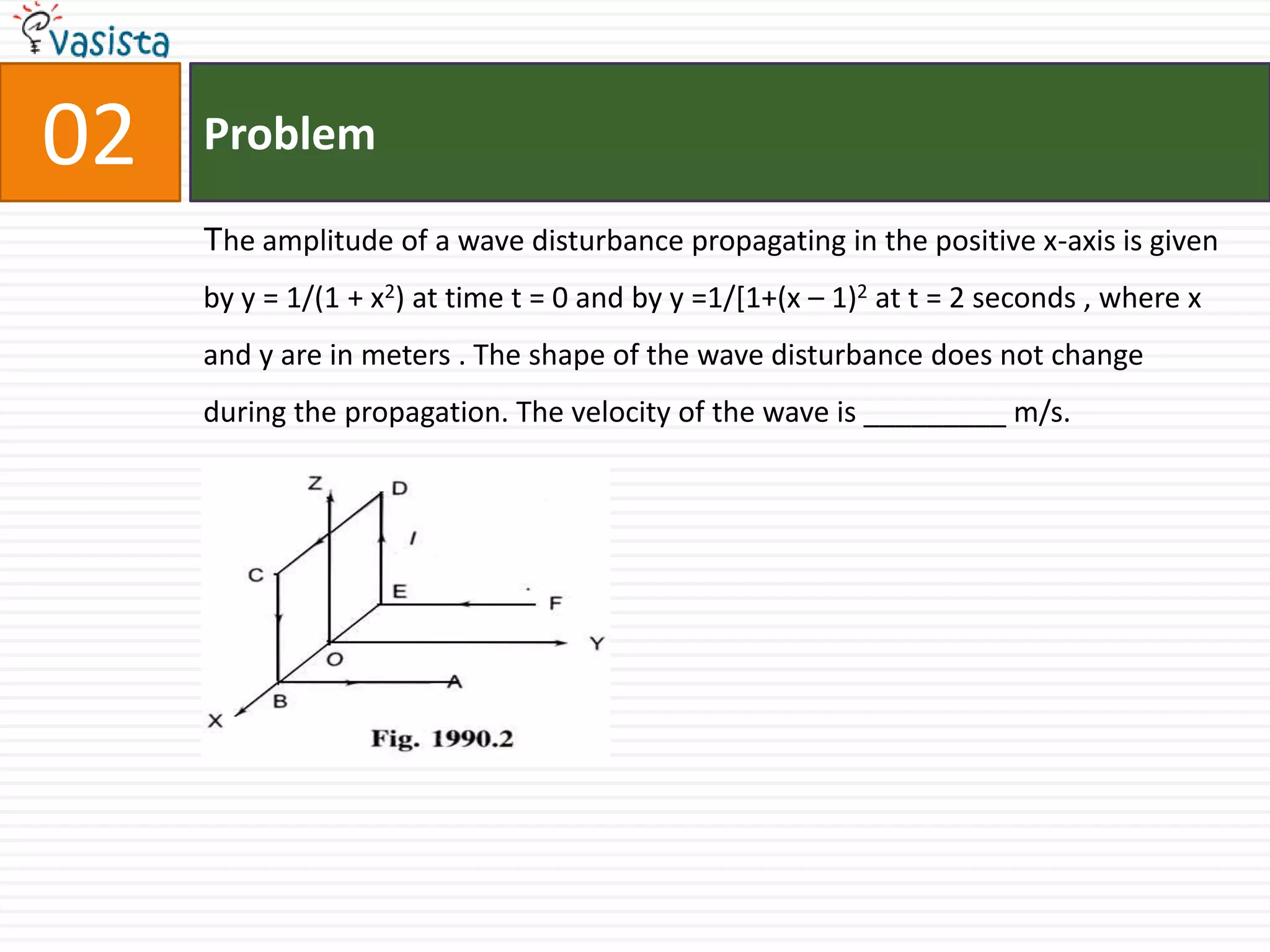Problem02The amplitude of a wave disturbance propagating in the positive x-axis is given by y = 1/(1 + x2) at time t = 0 and by y =1/[1+(x – 1)2 at t = 2 seconds , where x and y are in meters . The shape of the wave disturbance does not change during the propagation. The velocity of the wave is _________ m/s.