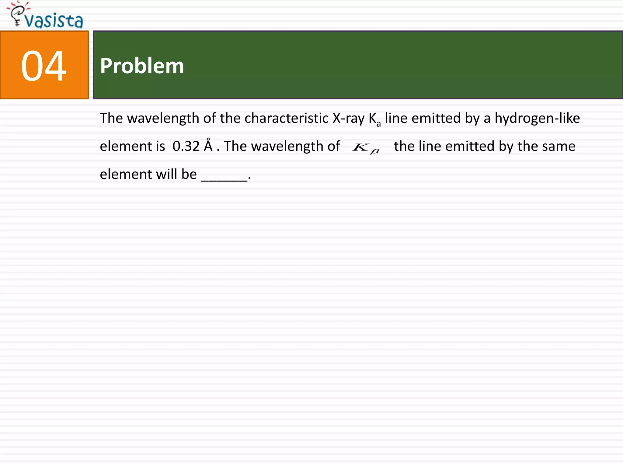 Problem04The wavelength of the characteristic X-ray Ka line emitted by a hydrogen-like element is  0.32 Å . The wavelength of               the line emitted by the same element will be ______.