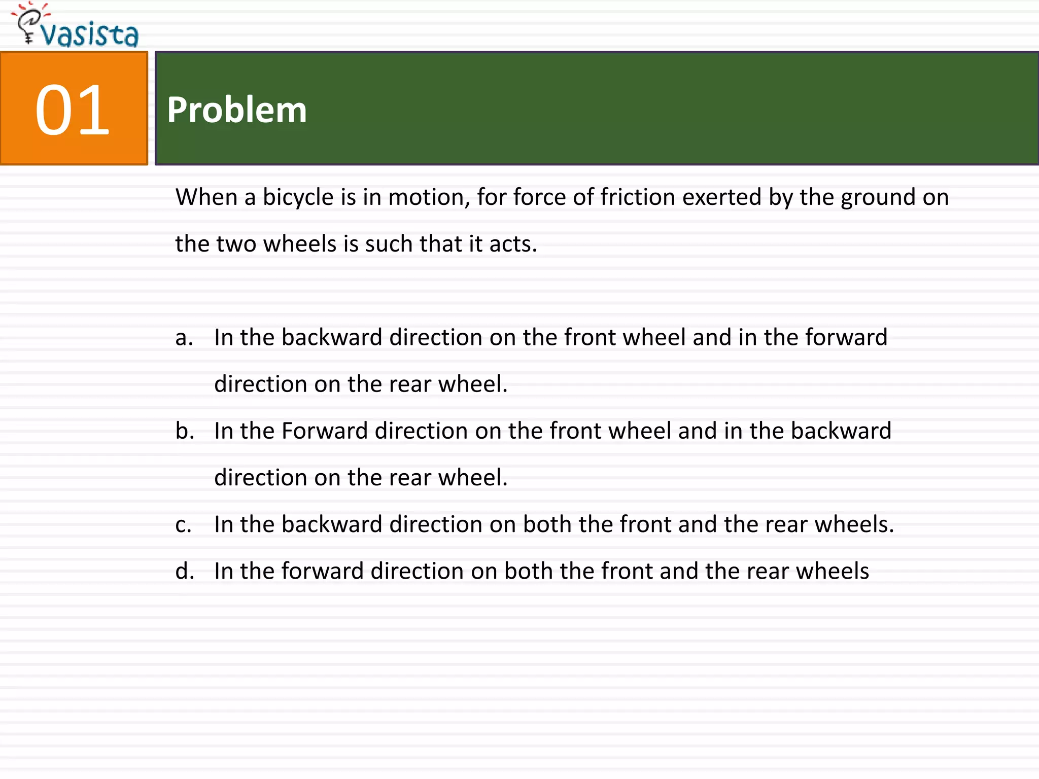 01ProblemWhen a bicycle is in motion, for force of friction exerted by the ground on the two wheels is such that it acts. In the backward direction on the front wheel and in the forward direction on the rear wheel.In the Forward direction on the front wheel and in the backward direction on the rear wheel. In the backward direction on both the front and the rear wheels.In the forward direction on both the front and the rear wheels