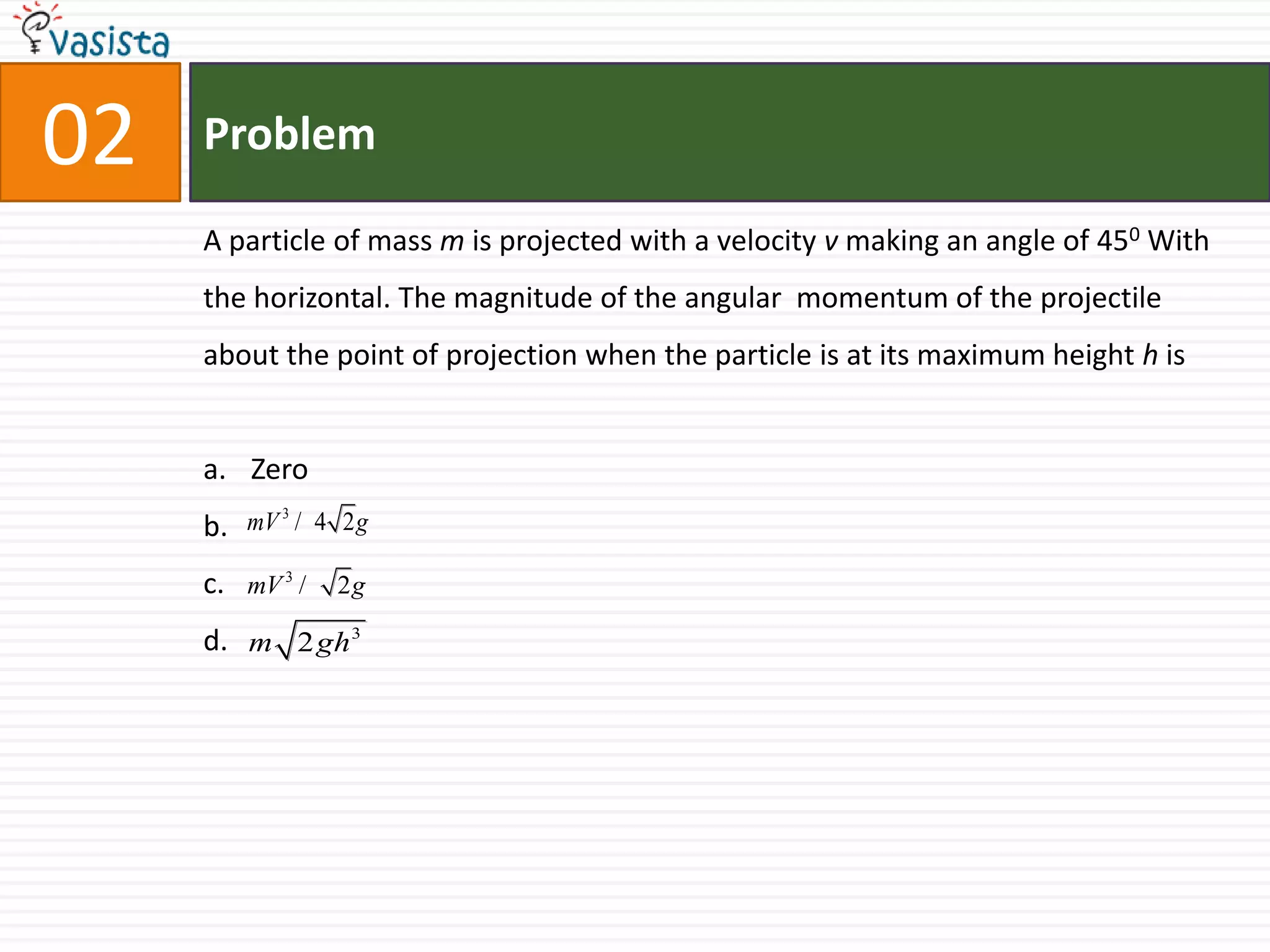 Problem02A particle of mass m is projected with a velocity v making an angle of 450 With the horizontal. The magnitude of the angular  momentum of the projectile about the point of projection when the particle is at its maximum height h is Zerob.c.d.
