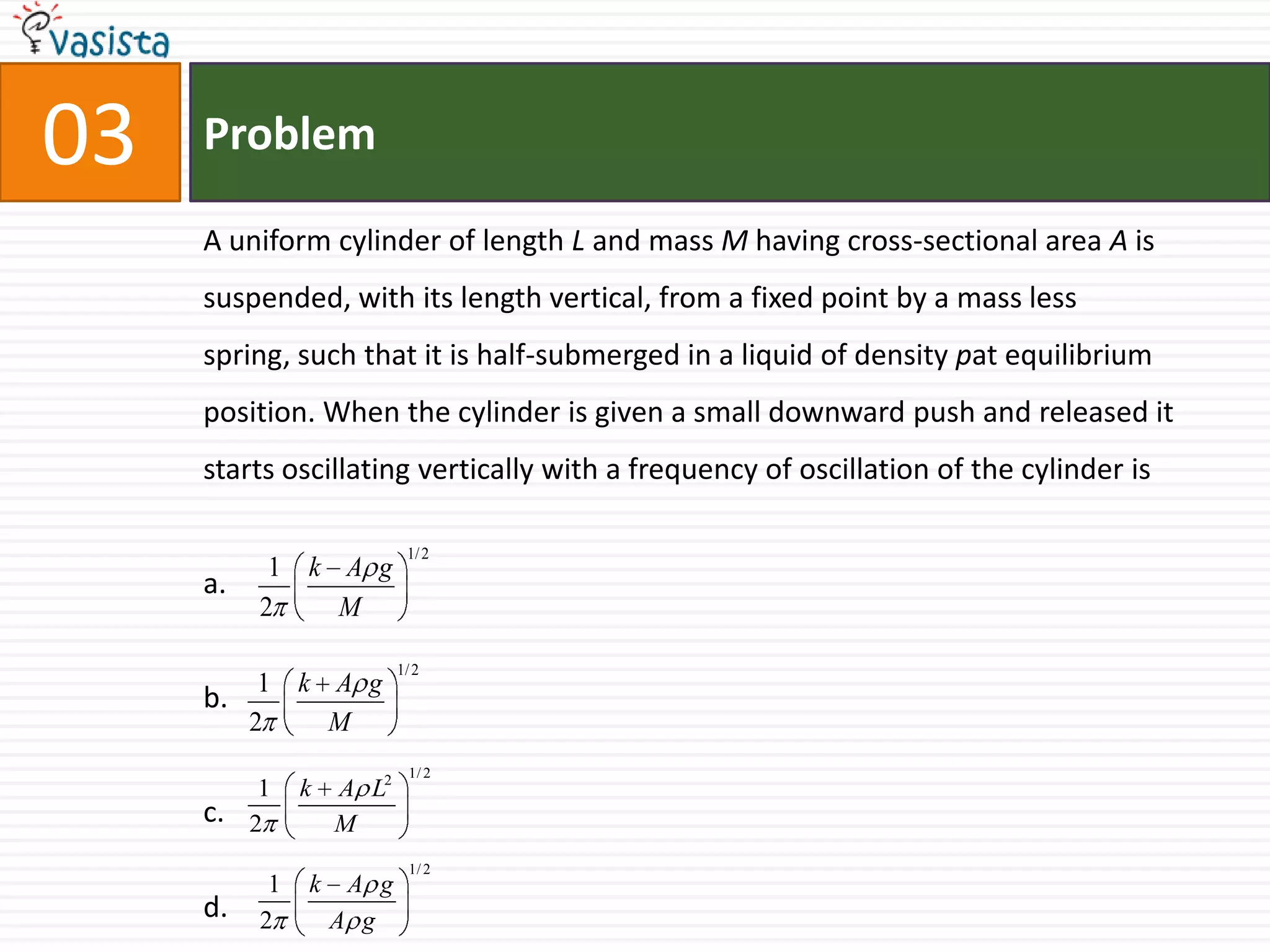 Problem03A uniform cylinder of length L and mass M having cross-sectional area A is suspended, with its length vertical, from a fixed point by a mass less spring, such that it is half-submerged in a liquid of density pat equilibrium position. When the cylinder is given a small downward push and released it starts oscillating vertically with a frequency of oscillation of the cylinder isa.b. c. d.