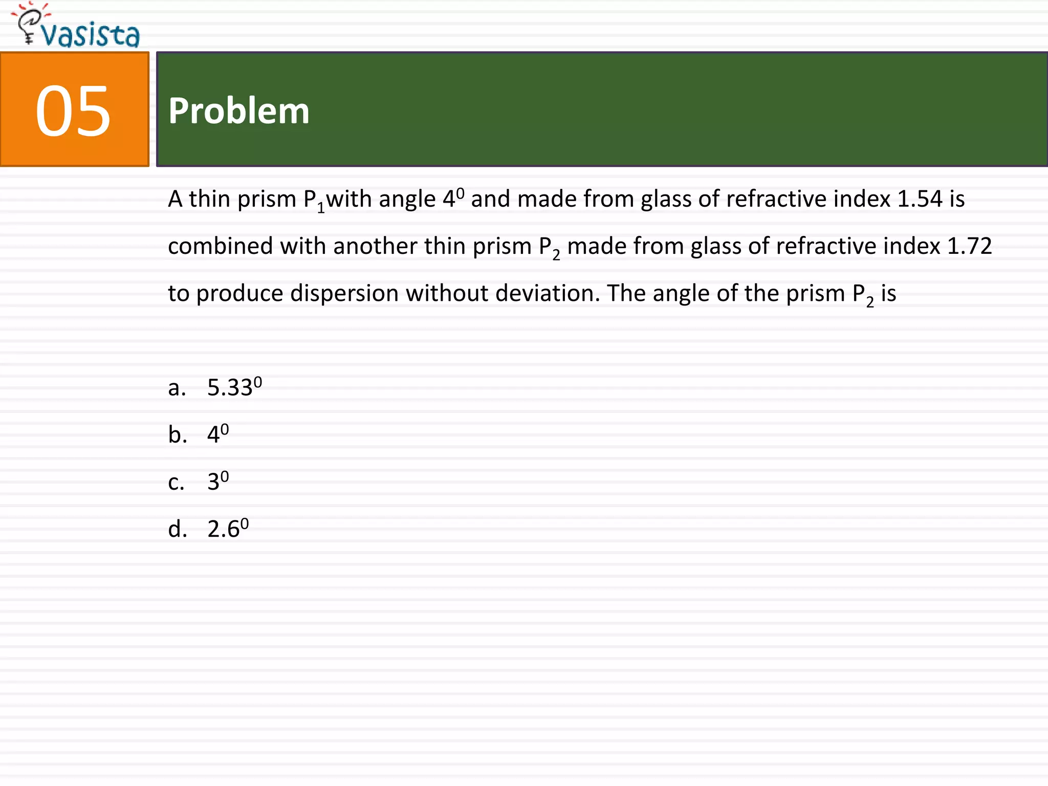 Problem05A thin prism P1with angle 40and made from glass of refractive index 1.54 is combined with another thin prism P2 made from glass of refractive index 1.72 to produce dispersion without deviation. The angle of the prism P2 is 5.33040302.60