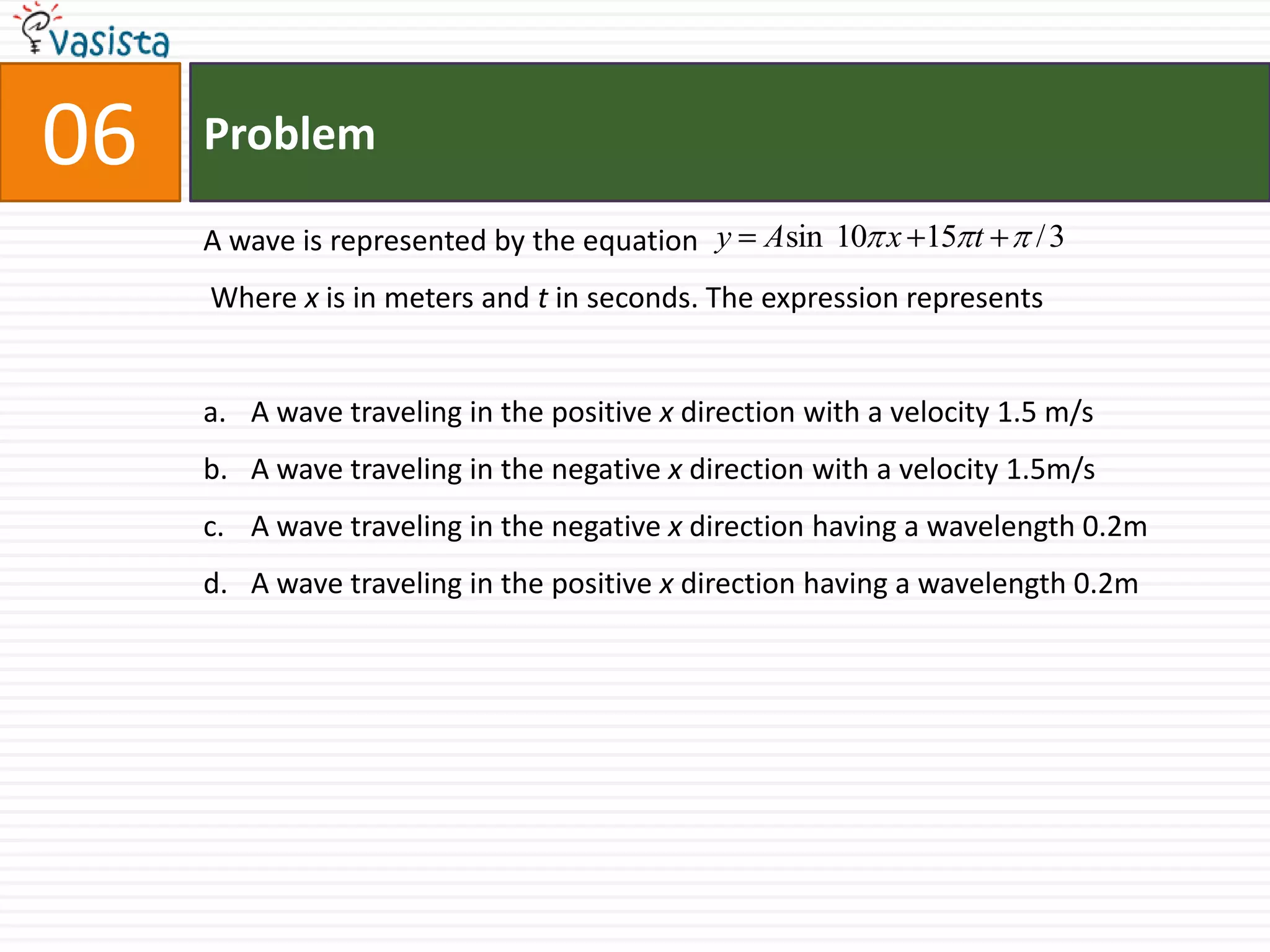 Problem06A wave is represented by the equation Where x is in meters and t in seconds. The expression represents  A wave traveling in the positive x direction with a velocity 1.5 m/s A wave traveling in the negative x direction with a velocity 1.5m/sA wave traveling in the negative x direction having a wavelength 0.2mA wave traveling in the positive x direction having a wavelength 0.2m