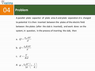 Problem04A parallel  plate  capacitor  of  plate  area A and plate  separation d is  charged  to potential  K is then  inserted  between the  plates of the electric field between  the plates  (after  the slab is  inserted),  and work  done  on the system, in  question,  in the process of inserting  the slab,  then a. b. c.      d.