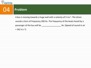 Problem04A bus is moving towards a huge wall with a velocity of 5 ms-1. The driver sounds a horn of frequency 200 Hz. The frequency of the beats heard by a passenger of the bus will be _________________ Hz. (Speed of sound in air = 342 m s-1)