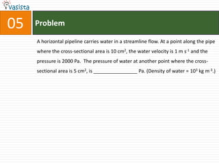 Problem05A horizontal pipeline carries water in a streamline flow. At a point along the pipe where the cross-sectional area is 10 cm2, the water velocity is 1 m s-1 and the pressure is 2000 Pa.  The pressure of water at another point where the cross-sectional area is 5 cm2, is ________________ Pa. (Density of water = 103 kg m-3.)