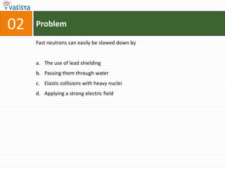 Problem02Fast neutrons can easily be slowed down by The use of lead shielding Passing them through water Elastic collisions with heavy nucleiApplying a strong electric field