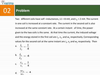 Problem02Two   different coils have self –inductances, L1 = 8 mH, and L2 = 2 mH. The current in one coil is increased at a constant rate.  The current in the second coil is also increased at the same constant rate.  At a certain instant   of time, the power given to the two coils is the same.  At that time the current, the induced voltage and the energy stored in the first coil are i1, v1, and w1 respectively. Corresponding values for the second coil at the same instant are i2, v2 and w2 respectively.  Then a.b.c.d. 