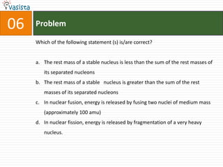 Problem06Which of the following statement (s) is/are correct?The rest mass of a stable nucleus is less than the sum of the rest masses of its separated nucleonsThe rest mass of a stable   nucleus is greater than the sum of the rest masses of its separated nucleonsIn nuclear fusion, energy is released by fusing two nuclei of medium mass (approximately 100 amu)In nuclear fission, energy is released by fragmentation of a very heavy nucleus.