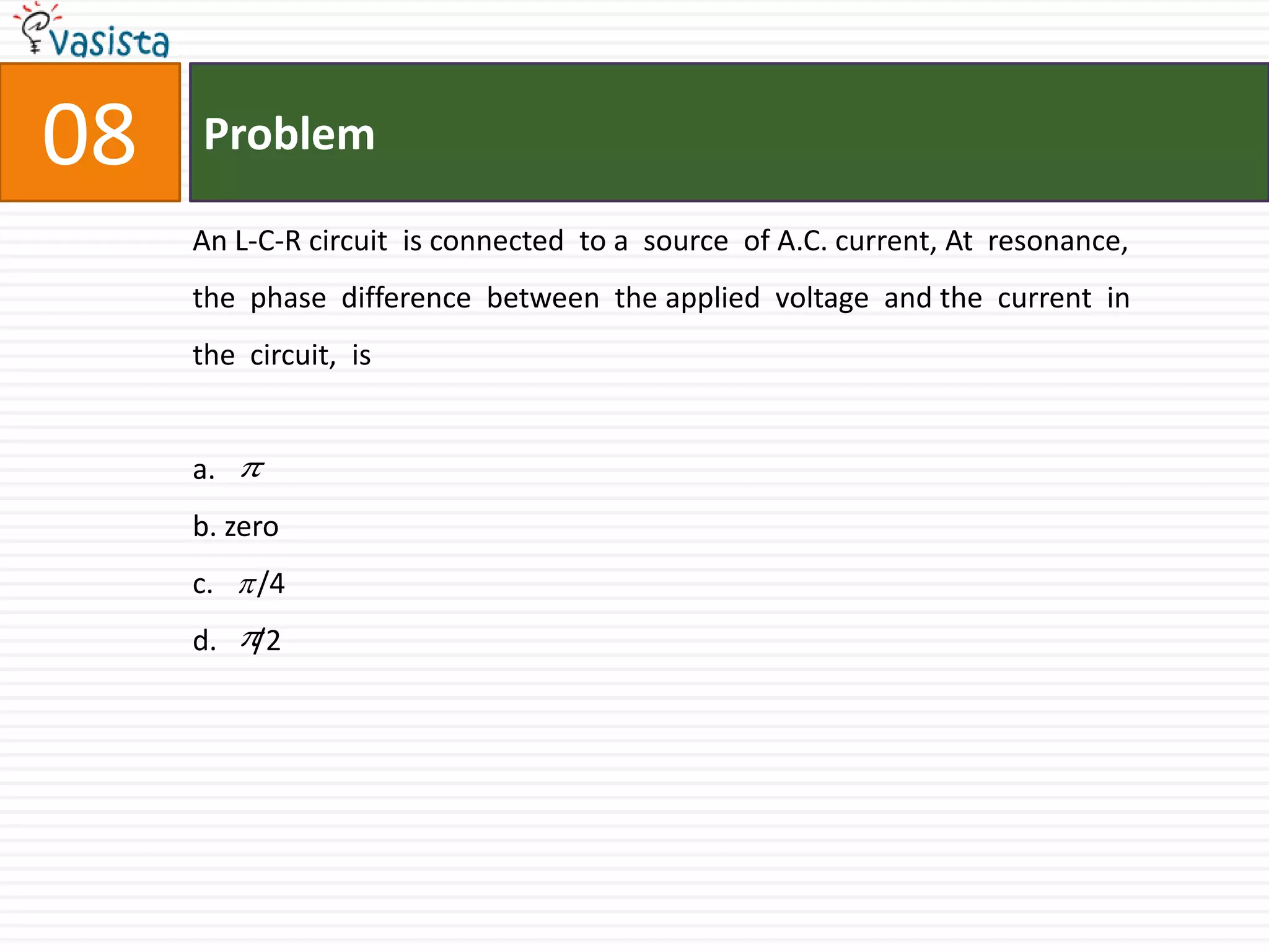 Problem08An L-C-R circuit  is connected  to a  source  of A.C. current, At  resonance, the  phase  difference  between  the applied  voltage  and the  current  in the  circuit,  is  a.b. zeroc.      /4d.     /2