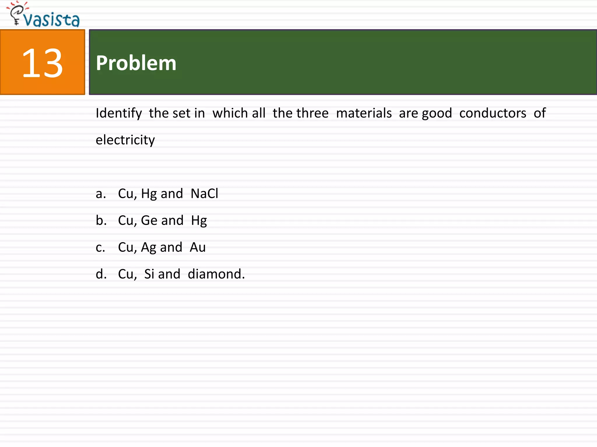 Problem13Identify  the set in  which all  the three  materials  are good  conductors  of  electricity  Cu, Hg and  NaClCu, Ge and  Hg Cu, Ag and  AuCu,  Si and  diamond.