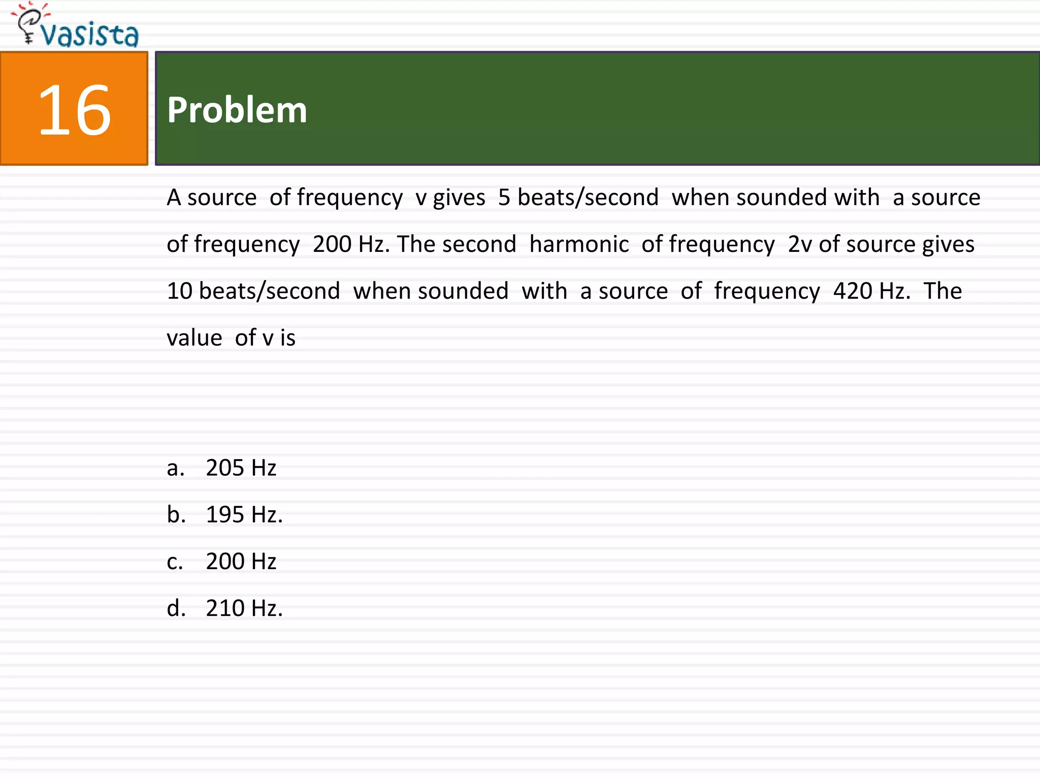 Problem16A source  of frequency  v gives  5 beats/second  when sounded with  a source of frequency  200 Hz. The second  harmonic  of frequency  2v of source gives 10 beats/second  when sounded  with  a source  of  frequency  420 Hz.  The value  of v is 205 Hz195 Hz.200 Hz210 Hz.