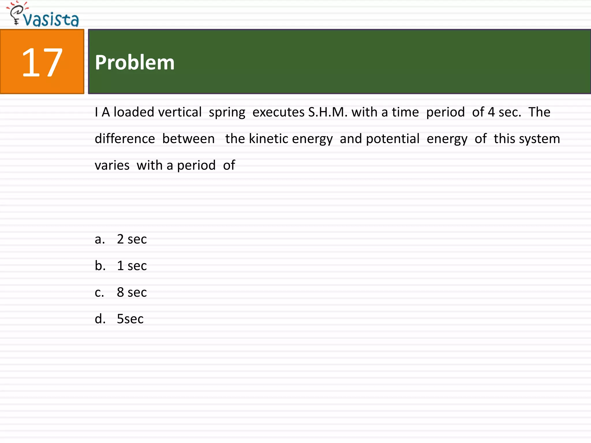 Problem17I A loaded vertical  spring  executes S.H.M. with a time  period  of 4 sec.  The difference  between   the kinetic energy  and potential  energy  of  this system  varies  with a period  of 2 sec1 sec8 sec5sec
