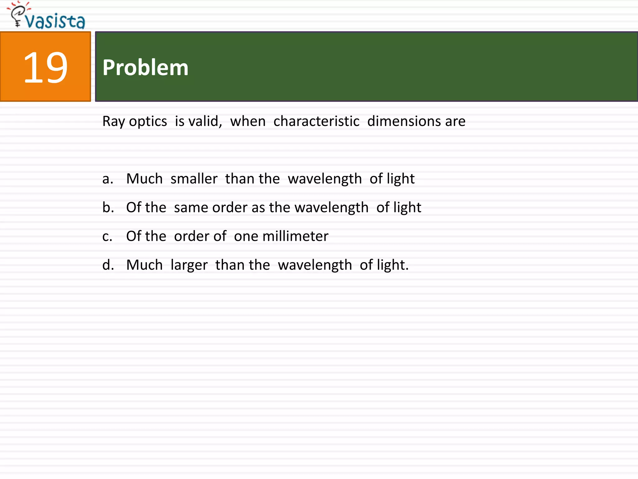 Problem19Ray optics  is valid,  when  characteristic  dimensions are Much  smaller  than the  wavelength  of light  Of the  same order as the wavelength  of light  Of the  order of  one millimeterMuch  larger  than the  wavelength  of light.