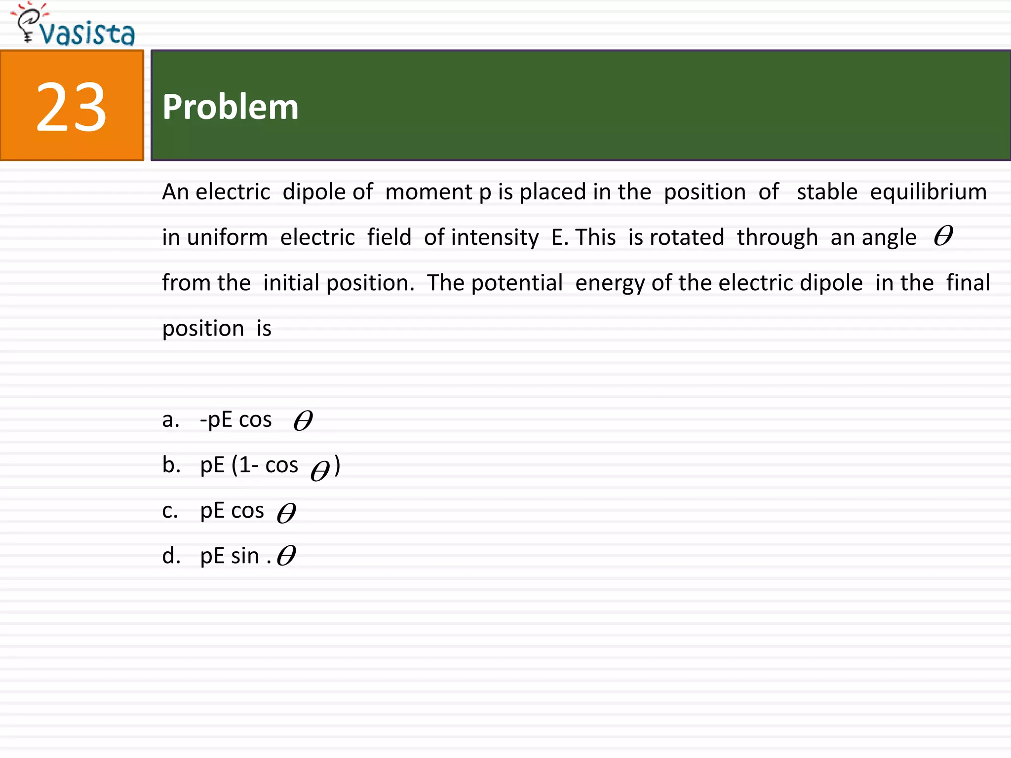 Problem23An electric  dipole of  moment p is placed in the  position  of   stable  equilibrium  in uniform  electric  field  of intensity  E. This  is rotated  through  an angle        from the  initial position.  The potential  energy of the electric dipole  in the  final  position  is  -pEcospE (1- cos      )pEcospE sin .